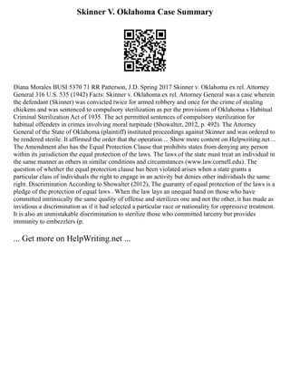 Skinner V. Oklahoma Case Summary
Diana Morales BUSI 5370 71 RR Patterson, J.D. Spring 2017 Skinner v. Oklahoma ex rel. Attorney
General 316 U.S. 535 (1942) Facts: Skinner v. Oklahoma ex rel. Attorney General was a case wherein
the defendant (Skinner) was convicted twice for armed robbery and once for the crime of stealing
chickens and was sentenced to compulsory sterilization as per the provisions of Oklahoma s Habitual
Criminal Sterilization Act of 1935. The act permitted sentences of compulsory sterilization for
habitual offenders in crimes involving moral turpitude (Showalter, 2012, p. 492). The Attorney
General of the State of Oklahoma (plaintiff) instituted proceedings against Skinner and was ordered to
be rendered sterile. It affirmed the order that the operation ... Show more content on Helpwriting.net ...
The Amendment also has the Equal Protection Clause that prohibits states from denying any person
within its jurisdiction the equal protection of the laws. The laws of the state must treat an individual in
the same manner as others in similar conditions and circumstances (www.law.cornell.edu). The
question of whether the equal protection clause has been violated arises when a state grants a
particular class of individuals the right to engage in an activity but denies other individuals the same
right. Discrimination According to Showalter (2012), The guaranty of equal protection of the laws is a
pledge of the protection of equal laws . When the law lays an unequal hand on those who have
committed intrinsically the same quality of offense and sterilizes one and not the other, it has made as
invidious a discrimination as if it had selected a particular race or nationality for oppressive treatment.
It is also an unmistakable discrimination to sterilize those who committed larceny but provides
immunity to embezzlers (p.
... Get more on HelpWriting.net ...
 