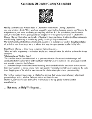 Case Study Of Double Glazing Chelmsford
Quality Double Glazed Window Seals in Chelmsford from Double Glazing Chelmsford
Are your windows drafty? Have you been amazed by your vitality charges a moment ago? Control the
temperature in your home by altering your spilling windows. It is the best double glazed window
seals, Chelmsford s double glazing suppliers can provide to the general population of Chelmsford.
Double Glazing Chelmsford has decades of familiarity in reestablishing draft inclined homes to cozier
conditions by supplanting or introducing quality double glazing window seals.
Our experts are talented in their artworks and guarantees in making your window draught proof plus
air sealed so your home stays warm in winter. You may also spare cash on yearly vitality bills.
Pick Double Glazing ... Show more content on Helpwriting.net ...
When we lead a preparatory examination, we discover more often that the window seals are broken or
shattered.
What exactly are Window Seals?
The principle reason for window seals is to guarantee the space between the window edge and
casement is both water/air proof and water tight when the window is closed. This gives great warmth
and acoustic protection for the home.
At Double Glazing Chelmsford we have thermally proficient tubular seals which can be welded into
the window corners to ensure air and water tight quality. Thermally inserted windows prevent the seals
from dropping out of the window structure and the tubular shape gives them great versatility.
Our twofold coating window seals in Chelmsford keep up their unique shape after any adjustment,
guaranteeing a perfect window fixing each time we finish the task.
Moreover, our window seals don t get to be awful due to the top quality material used in
manufacturing
... Get more on HelpWriting.net ...
 