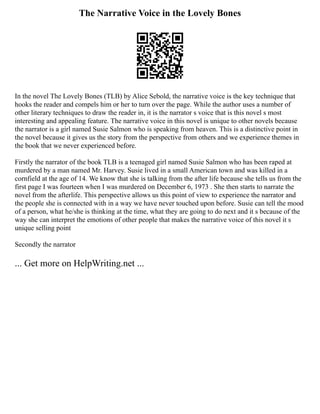 The Narrative Voice in the Lovely Bones
In the novel The Lovely Bones (TLB) by Alice Sebold, the narrative voice is the key technique that
hooks the reader and compels him or her to turn over the page. While the author uses a number of
other literary techniques to draw the reader in, it is the narrator s voice that is this novel s most
interesting and appealing feature. The narrative voice in this novel is unique to other novels because
the narrator is a girl named Susie Salmon who is speaking from heaven. This is a distinctive point in
the novel because it gives us the story from the perspective from others and we experience themes in
the book that we never experienced before.
Firstly the narrator of the book TLB is a teenaged girl named Susie Salmon who has been raped at
murdered by a man named Mr. Harvey. Susie lived in a small American town and was killed in a
cornfield at the age of 14. We know that she is talking from the after life because she tells us from the
first page I was fourteen when I was murdered on December 6, 1973 . She then starts to narrate the
novel from the afterlife. This perspective allows us this point of view to experience the narrator and
the people she is connected with in a way we have never touched upon before. Susie can tell the mood
of a person, what he/she is thinking at the time, what they are going to do next and it s because of the
way she can interpret the emotions of other people that makes the narrative voice of this novel it s
unique selling point
Secondly the narrator
... Get more on HelpWriting.net ...
 