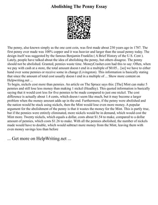 Abolishing The Penny Essay
The penny, also known simply as the one cent coin, was first made about 230 years ago in 1787. The
first penny ever made was 100% copper and it was heavier and larger than the usual penny today. The
design itself was suggested by the famous Benjamin Franklin ( A Brief History of the U.S. Cent ).
Lately, people have talked about the idea of abolishing the penny, but others disagree. The penny
should not be abolished. Granted, pennies waste time. MoneyCrasher.com had this to say: Often, when
we pay with cash at a store, the total amount doesn t end in a multiple of $0.05... [so] we have to either
hand over some pennies or receive some in change (Livingston). This information is basically stating
that since the amount of total cost usually doesn t end in a multiple of ... Show more content on
Helpwriting.net ...
To begin, nickels cost more than pennies. An article on The Spruce says this: [The] Mint can make 5
pennies and still lose less money than making 1 nickel (Headley). This quoted information is basically
saying that it would cost less for five pennies to be made compared to just one nickel. The cost
difference is actually about 1.4 cents, which doesn t seem like much, but it may become a larger
problem when the money amount adds up in the end. Furthermore, if the penny were abolished and
the nation would be stuck using nickels, then the Mint would lose even more money. A popular
argument for the abolishment of the penny is that it wastes the money for the Mint. This is partly true,
but if the pennies were entirely eliminated, more nickels would be in demand, which would cost the
Mint more. Twenty nickels, which equals a dollar, costs about $1.54 to make, compared to a dollar
amount of pennies, which costs $1.26 to make. With all the pennies abolished, the number of nickels
made would have to double, which would subtract more money from the Mint, leaving them with
even money savings less than before
... Get more on HelpWriting.net ...
 