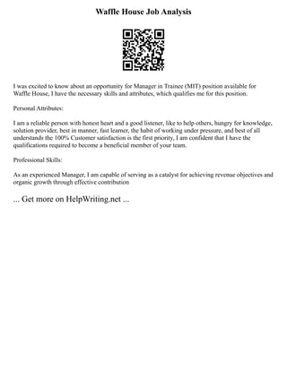 Waffle House Job Analysis
I was excited to know about an opportunity for Manager in Trainee (MIT) position available for
Waffle House, I have the necessary skills and attributes, which qualifies me for this position.
Personal Attributes:
I am a reliable person with honest heart and a good listener, like to help others, hungry for knowledge,
solution provider, best in manner, fast learner, the habit of working under pressure, and best of all
understands the 100% Customer satisfaction is the first priority, I am confident that I have the
qualifications required to become a beneficial member of your team.
Professional Skills:
As an experienced Manager, I am capable of serving as a catalyst for achieving revenue objectives and
organic growth through effective contribution
... Get more on HelpWriting.net ...
 