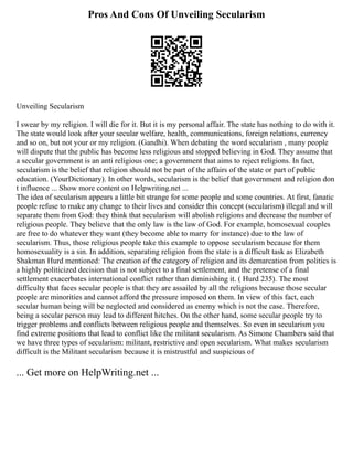 Pros And Cons Of Unveiling Secularism
Unveiling Secularism
I swear by my religion. I will die for it. But it is my personal affair. The state has nothing to do with it.
The state would look after your secular welfare, health, communications, foreign relations, currency
and so on, but not your or my religion. (Gandhi). When debating the word secularism , many people
will dispute that the public has become less religious and stopped believing in God. They assume that
a secular government is an anti religious one; a government that aims to reject religions. In fact,
secularism is the belief that religion should not be part of the affairs of the state or part of public
education. (YourDictionary). In other words, secularism is the belief that government and religion don
t influence ... Show more content on Helpwriting.net ...
The idea of secularism appears a little bit strange for some people and some countries. At first, fanatic
people refuse to make any change to their lives and consider this concept (secularism) illegal and will
separate them from God: they think that secularism will abolish religions and decrease the number of
religious people. They believe that the only law is the law of God. For example, homosexual couples
are free to do whatever they want (they become able to marry for instance) due to the law of
secularism. Thus, those religious people take this example to oppose secularism because for them
homosexuality is a sin. In addition, separating religion from the state is a difficult task as Elizabeth
Shakman Hurd mentioned: The creation of the category of religion and its demarcation from politics is
a highly politicized decision that is not subject to a final settlement, and the pretense of a final
settlement exacerbates international conflict rather than diminishing it. ( Hurd 235). The most
difficulty that faces secular people is that they are assailed by all the religions because those secular
people are minorities and cannot afford the pressure imposed on them. In view of this fact, each
secular human being will be neglected and considered as enemy which is not the case. Therefore,
being a secular person may lead to different hitches. On the other hand, some secular people try to
trigger problems and conflicts between religious people and themselves. So even in secularism you
find extreme positions that lead to conflict like the militant secularism. As Simone Chambers said that
we have three types of secularism: militant, restrictive and open secularism. What makes secularism
difficult is the Militant secularism because it is mistrustful and suspicious of
... Get more on HelpWriting.net ...
 