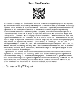 Rural Afro-Colombia
Introduction technology as a life enhancing tool is on the rise in development projects, and as people
become more dependent on technology, exploring how culture and technology intersect is increasingly
important for the wellbeing of target communities. Colombia is a significant point of departure in this
exploration as this country has experienced an influx of development programs implementing
information and communication technologies (ICTs) laptops, mobile tablets and mobile phones as
tools to enhance the livelihoods of people living in rural communities. Of the 5 million people who
identify as Afro Colombian (10% of the population of Colombia), 1.2 million live in rural areas. The
highest concentrations of Afro Colombians live on or near the Pacific and Caribbean Coasts, and two
thirds of people living in rural communities live below the poverty line. Several development projects
being planned and implemented (Plan Vive Digital: Ministry of Technology; Land and Rural
Development Project Colombia: USAID; Afro Colombian and Indigenous Program: USAID; etc.) to
enhance measures of wellbeing that many rural Afro Colombian communities lack, such as economic
sustainability, education, health, and security. The main challenges to development projects in rural ...
Show more content on Helpwriting.net ...
I explore recent and relevant literary data from Colombia and around the world to demonstrate the
importance of understanding and accounting for the socio cultural and socio political dynamics of
rural communities during ICT based development projects. This review aims to specifically address
socio cultural and socio political dynamics as primary determinants in enhancing livelihoods and the
sustainability of ICT development projects in rural Afro Colombian communities. Moreover, this
review establishes best practices for ICT based development projects in rural
... Get more on HelpWriting.net ...
 