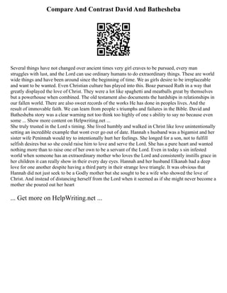 Compare And Contrast David And Bathesheba
Several things have not changed over ancient times very girl craves to be pursued, every man
struggles with lust, and the Lord can use ordinary humans to do extraordinary things. These are world
wide things and have been around since the beginning of time. We as girls desire to be irreplaceable
and want to be wanted. Even Christian culture has played into this. Boaz pursued Ruth in a way that
greatly displayed the love of Christ. They were a lot like spaghetti and meatballs great by themselves
but a powerhouse when combined. The old testament also documents the hardships in relationships in
our fallen world. There are also sweet records of the works He has done in peoples lives. And the
result of immovable faith. We can learn from people s triumphs and failures in the Bible. David and
Bathesheba story was a clear warning not too think too highly of one s ability to say no because even
some ... Show more content on Helpwriting.net ...
She truly trusted in the Lord s timing. She lived humbly and walked in Christ like love unintentionally
setting an incredible example that wont ever go out of date. Hannah s husband was a bigamist and her
sister wife Peninnah would try to intentionally hurt her feelings. She longed for a son, not to fulfill
selfish desires but so she could raise him to love and serve the Lord. She has a pure heart and wanted
nothing more than to raise one of her own to be a servant of the Lord. Even in today s sin infested
world when someone has an extraordinary mother who loves the Lord and consistently instills grace in
her children it can really show in their every day eyes. Hannah and her husband Elkanah had a deep
love for one another despite having a third party in their strange love triangle. It was obvious that
Hannah did not just seek to be a Godly mother but she sought to be a wife who showed the love of
Christ. And instead of distancing herself from the Lord when it seemed as if she might never become a
mother she poured out her heart
... Get more on HelpWriting.net ...
 