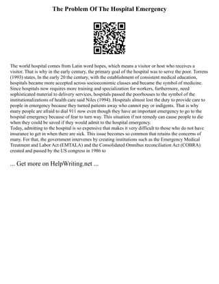 The Problem Of The Hospital Emergency
The world hospital comes from Latin word hopes, which means a visitor or host who receives a
visitor. That is why in the early century, the primary goal of the hospital was to serve the poor. Torrens
(1993) states, In the early 20 the century, with the establishment of consistent medical education,
hospitals became more accepted across socioeconomic classes and became the symbol of medicine.
Since hospitals now requires more training and specialization for workers, furthermore, need
sophisticated material to delivery services, hospitals passed the poorhouses to the symbol of the
institutionalizations of health care said Niles (1994). Hospitals almost lost the duty to provide care to
people in emergency because they turned patients away who cannot pay or indigents. That is why
many people are afraid to dial 911 now even though they have an important emergency to go to the
hospital emergency because of fear to turn way. This situation if not remedy can cause people to die
when they could be saved if they would admit to the hospital emergency.
Today, admitting to the hospital is so expensive that makes it very difficult to those who do not have
insurance to get in when there are sick. This issue becomes so common that retains the concerns of
many. For that, the government intervenes by creating institutions such as the Emergency Medical
Treatment and Labor Act (EMTALA) and the Consolidated Omnibus reconciliation Act (COBRA)
created and passed by the US congress in 1986 to
... Get more on HelpWriting.net ...
 