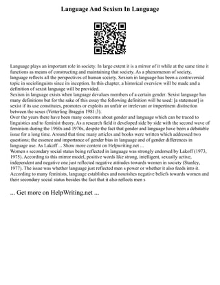 Language And Sexism In Language
Language plays an important role in society. In large extent it is a mirror of it while at the same time it
functions as means of constructing and maintaining that society. As a phenomenon of society,
language reflects all the perspectives of human society. Sexism in language has been a controversial
topic in sociolinguists since its inception. In this chapter, a historical overview will be made and a
definition of sexist language will be provided.
Sexism in language exists when language devalues members of a certain gender. Sexist language has
many definitions but for the sake of this essay the following definition will be used: [a statement] is
sexist if its use constitutes, promotes or exploits an unfair or irrelevant or impertinent distinction
between the sexes (Vetterling Braggin 1981:3).
Over the years there have been many concerns about gender and language which can be traced to
linguistics and to feminist theory. As a research field it developed side by side with the second wave of
feminism during the 1960s and 1970s, despite the fact that gender and language have been a debatable
issue for a long time. Around that time many articles and books were written which addressed two
questions; the essence and importance of gender bias in language and of gender differences in
language use. As Lakoff ... Show more content on Helpwriting.net ...
Women s secondary social status being reflected in language was strongly endorsed by Lakoff (1973,
1975). According to this mirror model, positive words like strong, intelligent, sexually active,
independent and negative one just reflected negative attitudes towards women in society (Stanley,
1977). The issue was whether language just reflected men s power or whether it also feeds into it.
According to many feminists, language establishes and nourishes negative beliefs towards women and
their secondary social status besides the fact that it also reflects men s
... Get more on HelpWriting.net ...
 