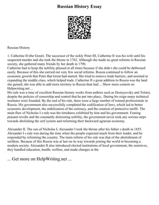Russian History Essay
Russian History
1. Catherine II (the Great). The successor of the sickly Peter III, Catherine II was his wife until his
suspected murder and she took the throne in 1762. Although she made no great reforms in Russian
society, she gathered many friends by her death in 1796.
Catherine had to keep the nobility pleased at all times because if she didn t she could be dethroned
easily. Because of this she carried out very few social reforms. Russia continued to follow an
economic growth that Peter that Great had started. She tried to remove trade barriers, and assisted in
expanding the middle class, which helped trade. Catherine II s great addition to Russia was the land
she gained, she was able to add more territory to Russia than had ... Show more content on
Helpwriting.net ...
His rule was a time of excellent Russian literary works from authors such as Dostoyevsky and Tolstoi,
despite the policies of censorship and control that he put into place,. During his reign many technical
institutes were founded. By the end of his rule, there were a large number of trained professionals in
Russia. His government also successfully completed the codification of laws, which led to better
economic development, the stabilization of the currency, and the creation of protective tariffs. The
main flaw of Nicholas I s rule was the timidness exhibited by him and his government. Fearing
peasant revolts and the constantly distrusting nobility, the government never took any serious steps
towards abolishing the serf system and reforming their backward agrarian economy.
Alexander II. The son of Nicholas I, Alexander I took the throne after his father s death in 1855.
Alexander I s rule was during the time when the people expected much from their leader, and he
responded by reforming the country. The main reform of his rule was that of the abolishment of
serfdom. Because of this Russia was at last on its way towards joining the world in becoming a
modern society. Alexander II also introduced elected institutions of local government, the zemstvos,
they handled education, health, welfare, and made changes in the
... Get more on HelpWriting.net ...
 