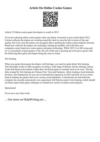 Article On Online Casino Games
Article 25 Online casino game developers to watch in 2015
If you love playing online casino games, there are plenty of reasons to get excited about 2015.
Current software developers are working round the clock to raise the bar in terms of fun and
quality, but it isn t just the names you recognize that is pushing the online casino industry forward.
Brand new software developers are seemingly starting up monthly, and with these new
companies come brand new casino games and game technology. While 2015 is in full swing and
we ve seen plenty of great games so far, the rest of the year is gearing up to be just as good, with
the following three game developers being the ones to watch.
Xin Gaming
When you speak about game developers with heritage, you need to speak about Xin Gaming.
This developer works to offer up games covering a wide range of themes, but by utilising various
Asian font based card symbols within their slot based games it remains loyal to its roots. The big
titles created by Xin Gaming are Chinese New Year and Fantasies. After creating a loyal domestic
fan base, Xin Gaming has its eyes set on international expansion in 2015 and look set to try there
hand at making slot games that cover various social platforms. It should also be noted that the
company has recently announced a new agreement with bitcoin casino Coin Gaming, which should
see them expose their game catalogue to a brand new section of online casino players.
Spinomenal
If you are a new firm in the
... Get more on HelpWriting.net ...
 