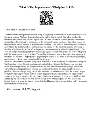 What Is The Importance Of Discipline In Life
YOGA FOR A DISCIPLINED LIFE
The Discipline is indispensable to each every living being. For human it is even more crucial like
the spinal column. Without discipline humanity will be disintegrated. Discipline implies the
observance of certain well defined regulations . Without such rules it is not possible to maintain
mankindness. Such directive contributes to the honour of human existence. Discipline cannot be
obtained from books. Nor can it be learnt from teachers. It has to be as natural ingredient of one s
daily life in the discharge of one s obligations. Discipline is vital from the moment of waking to
the time of going to sleep. One of the important constituents of discipline is physical purity. This
does not simply mean keeping the body clean by a good shower. Meanwhile the real bodily purity
calls for participation in good actions. The quality actions and standard thoughts lead to purity of
mind and the wisdom. The purpose of Yogais to put an end to the mind of all muddling thoughts,
and this isn t ... Show more content on Helpwriting.net ...
When we choose to do the same thing again and over, it is our discipline. Unfortunately, many of
the things that people do again and again are not uplifting. It is not the things we do once in a
while that cause problems the things we do all the time. If we eat the wrong things all the time,
we will have health problems; when you eat healthy all the time, the occasional treat is not a
problem. If we are always angry, we will be unhappy, even disappointed than the people I angry
with; but when we put ourself forth in a spirit of generosity and helpfulness, our anger simply
vanishes, like fog in sunlight. We may have a discipline of worrying it is always possible to find
something we can worry about. We have a choice about what discipline we will follow. The
hardest thing is to know we have a choice. It is hard because when we are feeling badly, we cannot
remember that we have any
... Get more on HelpWriting.net ...
 