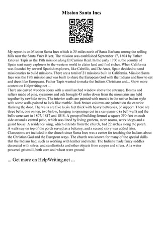 Mission Santa Ines
My report is on Mission Santa Ines which is 35 miles north of Santa Barbara among the rolling
hills near the Santa Ynez River. The mission was established September 17, 1804 by Father
Estevan Tapis as the 19th mission along El Camino Real. In the early 1700 s, the country of
Spain sent many explorers to the western world to claim land and find riches. When California
was founded by several Spanish explorers, like Cabrillo, and De Anza, Spain decided to send
missionaries to build missions. There are a total of 21 missions built in California. Mission Santa
Ines was the 19th mission and was built to share the European God with the Indians and how to eat
and dress like Europeans. Father Tapis wanted to make the Indians Christians and... Show more
content on Helpwriting.net ...
There are carved wooden doors with a small arched window above the entrance. Beams and
rafters made of pine, sycamore and oak brought 45 miles down from the mountains are held
together by rawhide strips. The interior walls are painted with murals in the native Indian style
with some walls painted to look like marble. Dark brown columns are painted on the exterior
flanking the door. The walls are five to six feet thick with heavy buttresses, or support. There are
three bells, one on top, two below, hanging in openings cut in a campanario (a bell wall) and the
bells were cast in 1807, 1817 and 1818. A group of building formed a square 350 feet on each
side around a central patio, which was lined by living gardens, store rooms, work shops and a
guard house. A residence wing, which extends from the church, had 22 arches along the porch.
A walkway on top of the porch served as a balcony, and a second story was added later.
Classrooms ere included in the church since Santa Ines was a center for teaching the Indians about
the Christian God and the European ways. The church was known for many of the special skills
that the Indians had, such as working with leather and metal. The Indians made fancy saddles
decorated with silver, and candlesticks and other objects from copper and silver. At a water
powered gristmill, both corn and wheat were ground
... Get more on HelpWriting.net ...
 