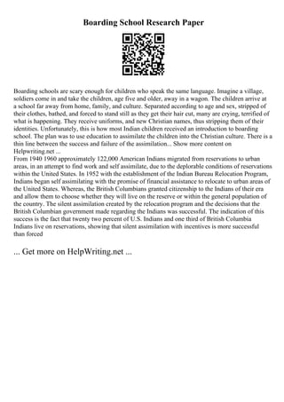 Boarding School Research Paper
Boarding schools are scary enough for children who speak the same language. Imagine a village,
soldiers come in and take the children, age five and older, away in a wagon. The children arrive at
a school far away from home, family, and culture. Separated according to age and sex, stripped of
their clothes, bathed, and forced to stand still as they get their hair cut, many are crying, terrified of
what is happening. They receive uniforms, and new Christian names, thus stripping them of their
identities. Unfortunately, this is how most Indian children received an introduction to boarding
school. The plan was to use education to assimilate the children into the Christian culture. There is a
thin line between the success and failure of the assimilation... Show more content on
Helpwriting.net ...
From 1940 1960 approximately 122,000 American Indians migrated from reservations to urban
areas, in an attempt to find work and self assimilate, due to the deplorable conditions of reservations
within the United States. In 1952 with the establishment of the Indian Bureau Relocation Program,
Indians began self assimilating with the promise of financial assistance to relocate to urban areas of
the United States. Whereas, the British Columbians granted citizenship to the Indians of their era
and allow them to choose whether they will live on the reserve or within the general population of
the country. The silent assimilation created by the relocation program and the decisions that the
British Columbian government made regarding the Indians was successful. The indication of this
success is the fact that twenty two percent of U.S. Indians and one third of British Columbia
Indians live on reservations, showing that silent assimilation with incentives is more successful
than forced
... Get more on HelpWriting.net ...
 