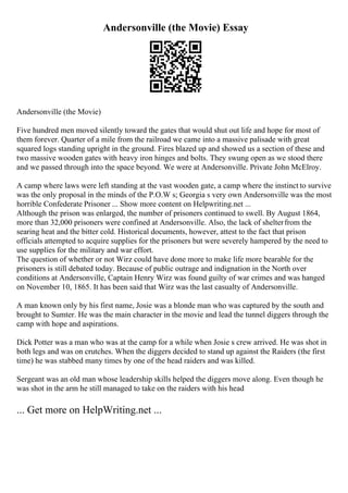 Andersonville (the Movie) Essay
Andersonville (the Movie)
Five hundred men moved silently toward the gates that would shut out life and hope for most of
them forever. Quarter of a mile from the railroad we came into a massive palisade with great
squared logs standing upright in the ground. Fires blazed up and showed us a section of these and
two massive wooden gates with heavy iron hinges and bolts. They swung open as we stood there
and we passed through into the space beyond. We were at Andersonville. Private John McElroy.
A camp where laws were left standing at the vast wooden gate, a camp where the instinct to survive
was the only proposal in the minds of the P.O.W s; Georgia s very own Andersonville was the most
horrible Confederate Prisoner ... Show more content on Helpwriting.net ...
Although the prison was enlarged, the number of prisoners continued to swell. By August 1864,
more than 32,000 prisoners were confined at Andersonville. Also, the lack of shelterfrom the
searing heat and the bitter cold. Historical documents, however, attest to the fact that prison
officials attempted to acquire supplies for the prisoners but were severely hampered by the need to
use supplies for the military and war effort.
The question of whether or not Wirz could have done more to make life more bearable for the
prisoners is still debated today. Because of public outrage and indignation in the North over
conditions at Andersonville, Captain Henry Wirz was found guilty of war crimes and was hanged
on November 10, 1865. It has been said that Wirz was the last casualty of Andersonville.
A man known only by his first name, Josie was a blonde man who was captured by the south and
brought to Sumter. He was the main character in the movie and lead the tunnel diggers through the
camp with hope and aspirations.
Dick Potter was a man who was at the camp for a while when Josie s crew arrived. He was shot in
both legs and was on crutches. When the diggers decided to stand up against the Raiders (the first
time) he was stabbed many times by one of the head raiders and was killed.
Sergeant was an old man whose leadership skills helped the diggers move along. Even though he
was shot in the arm he still managed to take on the raiders with his head
... Get more on HelpWriting.net ...
 