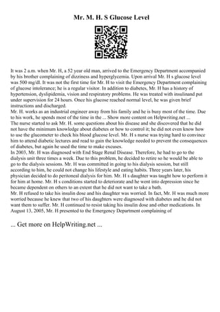 Mr. M. H. S Glucose Level
It was 2 a.m. when Mr. H, a 52 year old man, arrived to the Emergency Department accompanied
by his brother complaining of dizziness and hyperglycemia. Upon arrival Mr. H s glucose level
was 500 mg/dl. It was not the first time for Mr. H to visit the Emergency Department complaining
of glucose intolerance; he is a regular visitor. In addition to diabetes, Mr. H has a history of
hypertension, dyslipidemia, vision and respiratory problems. He was treated with insulinand put
under supervision for 24 hours. Once his glucose reached normal level, he was given brief
instructions and discharged.
Mr. H. works as an industrial engineer away from his family and he is busy most of the time. Due
to his work, he spends most of the time in the ... Show more content on Helpwriting.net ...
The nurse started to ask Mr. H. some questions about his disease and she discovered that he did
not have the minimum knowledge about diabetes or how to control it; he did not even know how
to use the glucometer to check his blood glucose level. Mr. H s nurse was trying hard to convince
him to attend diabetic lectures and read to gain the knowledge needed to prevent the consequences
of diabetes, but again he used the time to make excuses.
In 2003, Mr. H was diagnosed with End Stage Renal Disease. Therefore, he had to go to the
dialysis unit three times a week. Due to this problem, he decided to retire so he would be able to
go to the dialysis sessions. Mr. H was committed in going to his dialysis session, but still
according to him, he could not change his lifestyle and eating habits. Three years later, his
physician decided to do peritoneal dialysis for him. Mr. H s daughter was taught how to perform it
for him at home. Mr. H s conditions started to deteriorate and he went into depression since he
became dependent on others to an extent that he did not want to take a bath.
Mr. H refused to take his insulin dose and his daughter was worried. In fact, Mr. H was much more
worried because he knew that two of his daughters were diagnosed with diabetes and he did not
want them to suffer. Mr. H continued to resist taking his insulin dose and other medications. In
August 13, 2005, Mr. H presented to the Emergency Department complaining of
... Get more on HelpWriting.net ...
 