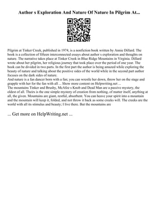 Author s Exploration And Nature Of Nature In Pilgrim At...
Pilgrim at Tinker Creek, published in 1974, is a nonfiction book written by Annie Dillard. The
book is a collection of fifteen interconnected essays about author s exploration and thoughts on
nature. The narrative takes place at Tinker Creek in Blue Ridge Mountains in Virginia. Dillard
wrote about her pilgrim, her religious journey that took place over the period of one year. The
book can be divided in two parts. In the first part the author is being amazed while exploring the
beauty of nature and talking about the positive sides of the world while in the second part author
focuses on the dark sides of nature.
And nature is a fan dancer born with a fan; you can wrestle her down, throw her on the stage and
grapple with her for the fan with all ... Show more content on Helpwriting.net ...
The mountains Tinker and Brushy, McAfee s Knob and Dead Man are a passive mystery, the
oldest of all. Theirs is the one simple mystery of creation from nothing, of matter itself, anything at
all, the given. Mountains are giant, restful, absorbent. You can heave your spirit into a mountain
and the mountain will keep it, folded, and not throw it back as some creeks will. The creeks are the
world with all its stimulus and beauty; I live there. But the mountains are
... Get more on HelpWriting.net ...
 