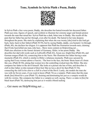 Tone, Symbols In Sylvia Plath s Poem, Daddy
In Sylvia Plath s free verse poem, Daddy, she describes her hatred towards her deceased father.
Plath uses tone, figures of speech, and symbols to illustrate her extreme anger and female protest
towards the man that raised her. Sylvia Plath has a dark, bitter tone in Daddy. She recalls all the
pain that her father has put her through, even after his death. The hatred in her tone deepens
throughout the poem. She starts by explaining that when she was twenty [she] tried to die/And get
back, back, back to [her father] (Plath 58 59), but by saying Daddy, daddy, you bastard, I m through.
(Plath, 80), she declares her disgust. It is apparent that Plath has frustration towards men, claiming
that If [she has] killed one man, [she has]... Show more content on Helpwriting.net ...
Plath uses allusions to the former dictator of Germany, Hitler, in her poem Daddy . She
describes her dad with words such as Luftwaffe (Plath 42), Aryan eye, bright blue (Plath 44), and
German tongue (Plath 16), connecting him to the Nazis. She illustrates her father having a neat
mustache (Plath 43), which is similar to Hitler s infamous mustache. Plath uses sarcasm by
saying that Every woman adores a Fascist, / The boot in the face, the brute/ Brute heart of a brute
like you. (Plath 48 50), joking that women love the controlling wicked men like Hitler. She also
compares her father to the devil himself. She looks at a picture she has of him, and describes A
cleft in [her father s] chin instead of [his] foot/ But no less a devil for that (Plath 53 54),
connecting the cleft in his chin to a cleft in a hoof of the Devil. Lastly, she models the man she
was with for Seven years, if you want to know (Plath 74) as a vampire. Plath states that this man
drank [her] blood for a year (Plath 73), draining and dominating her just as a vampire would do
with his victims. She compares her father to a vampire as well, saying, There s a stake in [his] fat
black heart (Plath 76), destroying him just as it would a blood sucking
... Get more on HelpWriting.net ...
 