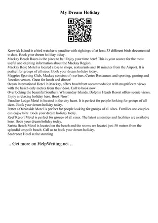 My Dream Holiday
Keswick Island is a bird watcher s paradise with sightings of at least 33 different birds documented
to date. Book your dream holiday today.
Mackay Beach Races is the place to be! Enjoy your time here! This is your source for the most
useful and exciting information about the Mackay Region.
Mackay Rose Motel is located close to shops, restaurants and 10 minutes from the Airport. It is
perfect for groups of all sizes. Book your dream holiday today.
Magpies Sporting Club, Mackay consists of two bars, Centro Restaurant and sporting, gaming and
function venues. Great for lunch and dinner!
Ocean International Hotel in Mackay, offers beachfront accommodation with magnificent views
with the beach only metres from their door. Call to book now.
Overlooking the beautiful Southern Whitsunday Islands, Dolphin Heads Resort offers scenic views.
Enjoy a relaxing holiday here. Book Now!
Paradise Lodge Motel is located in the city heart. It is perfect for people looking for groups of all
sizes. Book your dream holiday today.
Potter s Oceanside Motel is perfect for people looking for groups of all sizes. Families and couples
can enjoy here. Book your dream holiday today.
Reef Resort Motel is perfect for groups of all sizes. The latest amenities and facilities are available
here. Book your dream holiday today.
Sarina Beach Motel is located on the beach and the rooms are located just 50 metres from the
splendid unspoilt beach. Call us to book your dream holiday.
Seabreeze Hotel at the stunning
... Get more on HelpWriting.net ...
 