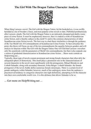 The Girl With The Dragon Tattoo Character Analysis
When Stieg Larsson s novel, The Girl with the Dragon Tattoo, hit the bookshelves, it was swiftly
heralded as one of Sweden s finest, and most popular crime novels to date. Published posthumously
after Larsson s death, The Girl with the Dragon Tattoo is an intricately designed and darkly ironic
piece of crime fiction. It must be emphasized, however, that it is indeed a work of Scandinavian
crime fiction, and is thereby subject to the clichГ©s and to the common characteristics of other
Scandinavian crime fiction novels. The best way to chart these similarities is through the guidance
of Bo Tao MichГ¤els 10 Commandments of Scandinavian Crime Fiction. To best articulate this
point, this thesis will focus on one of the ten commandments the equality between genders and will
analyze its function within The Girl with the Dragon Tattoo. One will find that Larsson s novelnot
only fits seamlessly with the parameters of MichГ¤els commandments, but that it also expands one
s notion of genderand characterization in Scandinavian crime fiction.... Show more content on
Helpwriting.net ...
Typically, these type of novels contain prominent and strong female characters that often defy the
antiquated sphere of domesticity. This motif plays a prominent role in the characterizations of
several characters in the novel; most significantly with the protagonists, Mikael Blomkvist and
Lisbeth Salander, along with secondary character, Erika Berger. Lisbeth Salander, the female
protagonist of the novel, boldly defies numerous female stereotypes. There is a certain level of
gender ambiguity within Salander; however, much of her androgyny stems from the audience s
preconceived tendency to categorize characters into tight definitions, attempting to fit the character
into their own comfortable world view. It is this defiance that allows Salander to be so
... Get more on HelpWriting.net ...
 