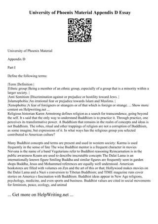 University of Phoenix Material Appendix D Essay
University of Phoenix Material
Appendix D
Part I
Define the following terms:
|Term |Definition |
|Ethnic group |Being a member of an ethnic group, especially of a group that is a minority within a
larger society. |
|Anti Semitism |Discrimination against or prejudice or hostility toward Jews. |
|Islamophobia |An irrational fear or prejudice towards Islam and Muslims. |
|Xenophobia |A fear of foreigners or strangers or of that which is foreign or strange. ... Show more
content on Helpwriting.net ...
Religious historian Karen Armstrong defines religion as a search for transcendence, going beyond
the self. It s said that the only way to understand Buddhism is to practice it. Through practice, one
perceives its transformative power. A Buddhism that remains in the realm of concepts and ideas is
not Buddhism. The robes, ritual and other trappings of religion are not a corruption of Buddhism,
as some imagine, but expressions of it. In what ways has the religious group you selected
contributed to American culture?
Many Buddhist concepts and terms are present and used in western society: Karma is used
frequently in the sense of fate The wise Buddhist mentor is a frequent character in movies
Nirvana is the name of a band Vegetarians refer to Buddhist reasoning Reincarnation is in the
public awareness Koans are used to describe inscrutable concepts The Dalai Lama is an
internationally known figure Smiling Buddha and similar figures are frequently seen in garden
shops Buddha, Jesus and Mohammed references are equally well understood. American
bookstores are filled with volumes on Zen and the art of this or that; Hollywood makes movies on
the Dalai Lama and a Nazi s conversion to Tibetan Buddhism; and TIME magazine runs cover
stories on America s fascination with Buddhism. Buddhist ideas appear in New Age religions,
psychology, medicine, and even sports and business. Buddhist values are cited in social movements
for feminism, peace, ecology, and animal
... Get more on HelpWriting.net ...
 