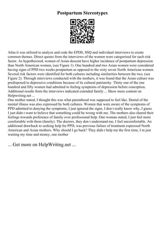 Postpartum Stereotypes
Atlas.ti was utilized to analyze and code the EPDS, SSQ and individual interviews to create
common themes. Direct quotes from the interviews of the women were categorized for each risk
factor. As hypothesized, women of Asian descent have higher incidence of postpartum depression
than North American women, (see Figure 1). One hundred and two Asian women were considered
having signs of PPD two weeks postpartum as opposed to the sixty seven North American women.
Several risk factors were identified for both cultures including similarities between the two, (see
Figure 2). Through interviews conducted with the mothers, it was found that the Asian culture was
predisposed to depressive conditions because of its cultural patriarchy. Thirty one of the one
hundred and fifty women had admitted to feeling symptoms of depression before conception.
Additional results from the interviews indicated extended family ... Show more content on
Helpwriting.net ...
One mother stated, I thought this was what parenthood was supposed to feel like. Denial of the
mental illness was also expressed by both cultures. Women that were aware of the symptoms of
PPD admitted to denying the symptoms, I just ignored the signs, I don t really know why, I guess
I just didn t want to believe that something could be wrong with me. The mothers also shared their
feelings towards preference of family over professional help. One woman stated, I just feel more
comfortable with them (family). The doctors, they don t understand me, I feel uncomfortable. An
additional drawback to seeking help for PPD, was previous failure of treatment expressed North
American and Asian mothers. Why should I go back? They didn t help me the first time, I m just
wasting my time and money, one mother
... Get more on HelpWriting.net ...
 