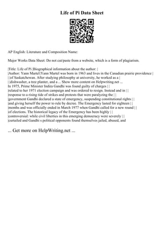 Life of Pi Data Sheet
AP English: Literature and Composition Name:
Major Works Data Sheet: Do not cut/paste from a website, which is a form of plagiarism.
|Title: Life of Pi |Biographical information about the author: |
|Author: Yann Martel|Yann Martel was born in 1963 and lives in the Canadian prairie providence |
| |of Saskatchewan. After studying philosophy at university, he worked as a |
| |dishwasher, a tree planter, and a ... Show more content on Helpwriting.net ...
In 1975, Prime Minister Indira Gandhi was found guilty of charges | |
|related to her 1971 election campaign and was ordered to resign. Instead and in | |
|response to a rising tide of strikes and protests that were paralyzing the | |
|government Gandhi declared a state of emergency, suspending constitutional rights | |
|and giving herself the power to rule by decree. The Emergency lasted for eighteen | |
|months and was officially ended in March 1977 when Gandhi called for a new round | |
|of elections. The historical legacy of the Emergency has been highly | |
|controversial: while civil liberties in this emerging democracy were severely | |
|curtailed and Gandhi s political opponents found themselves jailed, abused, and
... Get more on HelpWriting.net ...
 