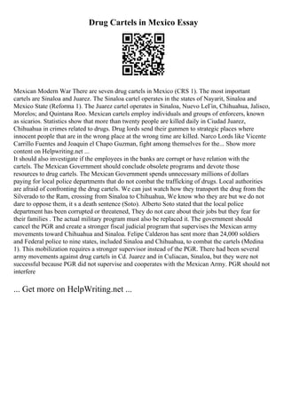 Drug Cartels in Mexico Essay
Mexican Modern War There are seven drug cartels in Mexico (CRS 1). The most important
cartels are Sinaloa and Juarez. The Sinaloa cartel operates in the states of Nayarit, Sinaloa and
Mexico State (Reforma 1). The Juarez cartel operates in Sinaloa, Nuevo LeГіn, Chihuahua, Jalisco,
Morelos; and Quintana Roo. Mexican cartels employ individuals and groups of enforcers, known
as sicarios. Statistics show that more than twenty people are killed daily in Ciudad Juarez,
Chihuahua in crimes related to drugs. Drug lords send their gunmen to strategic places where
innocent people that are in the wrong place at the wrong time are killed. Narco Lords like Vicente
Carrillo Fuentes and Joaquin el Chapo Guzman, fight among themselves for the... Show more
content on Helpwriting.net ...
It should also investigate if the employees in the banks are corrupt or have relation with the
cartels. The Mexican Government should conclude obsolete programs and devote those
resources to drug cartels. The Mexican Government spends unnecessary millions of dollars
paying for local police departments that do not combat the trafficking of drugs. Local authorities
are afraid of confronting the drug cartels. We can just watch how they transport the drug from the
Silverado to the Ram, crossing from Sinaloa to Chihuahua, We know who they are but we do not
dare to oppose them, it s a death sentence (Soto). Alberto Soto stated that the local police
department has been corrupted or threatened, They do not care about their jobs but they fear for
their families . The actual military program must also be replaced it. The government should
cancel the PGR and create a stronger fiscal judicial program that supervises the Mexican army
movements toward Chihuahua and Sinaloa. Felipe Calderon has sent more than 24,000 soldiers
and Federal police to nine states, included Sinaloa and Chihuahua, to combat the cartels (Medina
1). This mobilization requires a stronger supervisor instead of the PGR. There had been several
army movements against drug cartels in Cd. Juarez and in Culiacan, Sinaloa, but they were not
successful because PGR did not supervise and cooperates with the Mexican Army. PGR should not
interfere
... Get more on HelpWriting.net ...
 