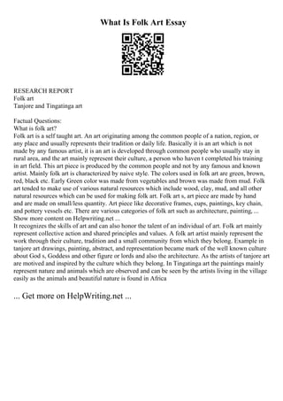 What Is Folk Art Essay
RESEARCH REPORT
Folk art
Tanjore and Tingatinga art
Factual Questions:
What is folk art?
Folk art is a self taught art. An art originating among the common people of a nation, region, or
any place and usually represents their tradition or daily life. Basically it is an art which is not
made by any famous artist, it is an art is developed through common people who usually stay in
rural area, and the art mainly represent their culture, a person who haven t completed his training
in art field. This art piece is produced by the common people and not by any famous and known
artist. Mainly folk art is characterized by naive style. The colors used in folk art are green, brown,
red, black etc. Early Green color was made from vegetables and brown was made from mud. Folk
art tended to make use of various natural resources which include wood, clay, mud, and all other
natural resources which can be used for making folk art. Folk art s, art piece are made by hand
and are made on small/less quantity. Art piece like decorative frames, cups, paintings, key chain,
and pottery vessels etc. There are various categories of folk art such as architecture, painting, ...
Show more content on Helpwriting.net ...
It recognizes the skills of art and can also honor the talent of an individual of art. Folk art mainly
represent collective action and shared principles and values. A folk art artist mainly represent the
work through their culture, tradition and a small community from which they belong. Example in
tanjore art drawings, painting, abstract, and representation became mark of the well known culture
about God s, Goddess and other figure or lords and also the architecture. As the artists of tanjore art
are motived and inspired by the culture which they belong. In Tingatinga art the paintings mainly
represent nature and animals which are observed and can be seen by the artists living in the village
easily as the animals and beautiful nature is found in Africa
... Get more on HelpWriting.net ...
 
