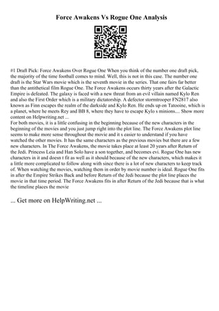 Force Awakens Vs Rogue One Analysis
#1 Draft Pick: Force Awakens Over Rogue One When you think of the number one draft pick,
the majority of the time football comes to mind. Well, this is not in this case. The number one
draft is the Star Wars movie which is the seventh movie in the series. That one fairs far better
than the antithetical film Rogue One. The Force Awakens occurs thirty years after the Galactic
Empire is defeated. The galaxy is faced with a new threat from an evil villain named Kylo Ren
and also the First Order which is a military dictatorship. A defector stormtrooper FN2817 also
known as Finn escapes the realm of the darkside and Kylo Ren. He ends up on Tatooine, which is
a planet, where he meets Rey and BB 8, where they have to escape Kylo s minions.... Show more
content on Helpwriting.net ...
For both movies, it is a little confusing in the beginning because of the new characters in the
beginning of the movies and you just jump right into the plot line. The Force Awakens plot line
seems to make more sense throughout the movie and it s easier to understand if you have
watched the other movies. It has the same characters as the previous movies but there are a few
new characters. In The Force Awakens, the movie takes place at least 20 years after Return of
the Jedi. Princess Leia and Han Solo have a son together, and becomes evi. Rogue One has new
characters in it and doesn t fit as well as it should because of the new characters, which makes it
a little more complicated to follow along with since there is a lot of new characters to keep track
of. When watching the movies, watching them in order by movie number is ideal. Rogue One fits
in after the Empire Strikes Back and before Return of the Jedi because the plot line places the
movie in that time period. The Force Awakens fits in after Return of the Jedi because that is what
the timeline places the movie
... Get more on HelpWriting.net ...
 