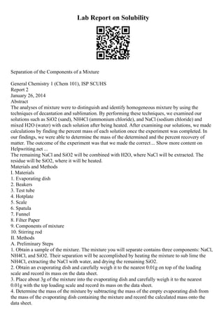 Lab Report on Solubility
Separation of the Components of a Mixture
General Chemistry 1 (Chem 101), ISP SCUHS
Report 2
January 26, 2014
Abstract
The analyses of mixture were to distinguish and identify homogeneous mixture by using the
techniques of decantation and sublimation. By performing these techniques, we examined our
solutions such as SiO2 (sand), NH4Cl (ammonium chloride), and NaCl (sodium chloride) and
mixed H2O (water) with each solution after being heated. After examining our solutions, we made
calculations by finding the percent mass of each solution once the experiment was completed. In
our findings, we were able to determine the mass of the determined and the percent recovery of
matter. The outcome of the experiment was that we made the correct... Show more content on
Helpwriting.net ...
The remaining NaCl and SiO2 will be combined with H2O, where NaCl will be extracted. The
residue will be SiO2, where it will be heated.
Materials and Methods
I. Materials
1. Evaporating dish
2. Beakers
3. Test tube
4. Hotplate
5. Scale
6. Spatula
7. Funnel
8. Filter Paper
9. Components of mixture
10. Stirring rod
II. Methods
A. Preliminary Steps
1. Obtain a sample of the mixture. The mixture you will separate contains three components: NaCl,
NH4Cl, and SiO2. Their separation will be accomplished by heating the mixture to sub lime the
NH4Cl, extracting the NaCl with water, and drying the remaining SiO2.
2. Obtain an evaporating dish and carefully weigh it to the nearest 0.01g on top of the loading
scale and record its mass on the data sheet.
3. Place about 3g of the mixture into the evaporating dish and carefully weigh it to the nearest
0.01g with the top loading scale and record its mass on the data sheet.
4. Determine the mass of the mixture by subtracting the mass of the empty evaporating dish from
the mass of the evaporating dish containing the mixture and record the calculated mass onto the
data sheet.
 