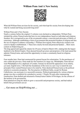 William Penn And A New Society
What did William Penn envision for his society, and what kept his society from developing into
what he wanted and being successful long term?
William Penn and A New Society
Nearly a century before the original 13 colonies were declared as independent, William Penn
initiated the colony Pennsylvania that bore its own independence based on individual and religious
freedom. He is recognized as one of the seventeenth century s most devoted advocates of liberty of
conscience. Although establishing a form of government that promoted freedom of religion and also
the use of religion to enhance citizenship, J. William frost argued, Penn effectively created a non
coercive Quaker establishment. 1 These laws clearly favored and protected Quaker ... Show more
content on Helpwriting.net ...
The king agreed and signed the charter for 29 acres of land in March 1681, making him the largest
landlord in the British Empire. Penn deemed himself governor and proprietor of the land named the
admiral, Pennsylvania, and seized the opportunity to create a community based on religious
tolerance.
Four months later, Penn had constructed his general layout for colonization. To the purchasers of
sites within the province, Penn made his first mention of a large city, Philadelphia. Penn did not
want Philadelphia to be a duplicate of London. Instead, he desired the appearance of an orderly,
yet rural, English town. 3 He built the foundations of the town in a new way to match the new
principles Penn wanted Pennsylvania to be ruled by. Penn idealized Pennsylvania as the political
solution to economic prosperity. The free practice of different faiths, except for Roman
Catholicism, was necessary to a successful economy. Political participation by various religious
groups was also a condition for a productive society. 2 Nearly 20 years after commencing
construction, Penn drafted and structured a Pennsylvania Charter of Privileges, for the citizens of
the territory to be governed by.
Penn planned on using his ideals to grow a successful and prosperous society, and had radical
beliefs that government can act
... Get more on HelpWriting.net ...
 
