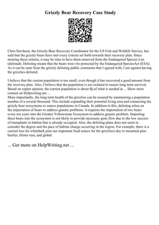 Grizzly Bear Recovery Case Study
Chris Servheen, the Grizzly Bear Recovery Coordinator for the US Fish and Wildlife Service, has
said that the grizzly bears have met every criteria set forth towards their recovery plan. Since
meeting these criteria, it may be time to have them removed from the Endangered Species List
(delisted). Delisting means that the bears won t be protected by the Endangered SpeciesAct (ESA).
As it can be seen from the grizzly delisting public comments that I agreed with, I am against having
the grizzlies delisted.
I believe that the current population is too small, even though it has recovered a good amount from
the recovery plan. Also, I believe that the population is too isolated to ensure long term survival.
Based on expert opinion, the current population is about Вј of what is needed in ... Show more
content on Helpwriting.net ...
More importantly, the long term health of the grizzlies can be assured by maintaining a population
number of a several thousand. This include expanding their potential living area and connecting the
grizzly bear ecosystems to source populations in Canada. In addition to this, delisting relies on
the importation of bears to address genetic problems. It requires the importation of two bears
every ten years into the Greater Yellowstone Ecosystem to address genetic problem. Importing
these bears into the ecosystem is not likely to provide necessary gene flow due to the low success
of transplants in habitat that is already occupied. Also, the delisting plans does not seem to
consider the degree and the pace of habitat change occurring in the region. For example, there is a
current loss for whitebark pine (an important food source for the grizzlies) due to mountain pine
beetles, blister rust, and global
... Get more on HelpWriting.net ...
 