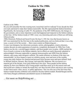 Fashion In The 1980s
Fashion in the 1980s
Do you still remember the time wearing neon, teased hair and low makeup? Every decade has their
own style and trend to make their fashion memorable. The 80s represented the fashion boomtime.
Significantly, the increasing of cable TV, the pandemic of the HIV/AIDS disease, the changes in
the government, and so many important events had happened and impacted on the fashion industry
at that time. All the fashion trends of 1980 s were very interesting and some of them are still being
followed today.
1980s Historical, Political and Social Events On June 5, 1981 the virus that became known as
HIV was mentioned for the first time in the medical publication, and was believed that it was a big
issue, a social evil of the society. ... Show more content on Helpwriting.net ...
It wasn t just designers, but showroom assistants, stylists, photographers, creative directors,
window dressers an entire generation of creativity, completely decimated. In 1980s New York,
fashion was the city s second biggest industry, and these people were its pulse. AIDS touched the
lives of nearly everyone in the fashion industry, but its effects are rarely discussed, admitted or
acknowledged. It became impossible to separate homosexuality and AIDS from the fashion
industry, and young, male designers suffered. The media influence on fashion of the time was
immeasurable. As news began to report on celebrity gossip, more and more of the wealthy
young stars daily fashion was featured and personal styles became more and more defined. Such
as Michael Jackson, Dynasty, Boy George, and especially Madonna. She was known as a
material girl of the decade, every girls looked up to her style. These people led the fashion
industry by their own fabulous style.Young people could then easily go to the nearest mall and
find stylish new clothes to imitate the trends they saw their favorite artists and movie stars wearing
in their latest music video, movie, or public appearance. This was also one of the first times that
fashion models became celebrities and celebrities became fashion models. Ronald Reagan and his
wife Nancy Reagan celebrated a presidential success in fashionable
... Get more on HelpWriting.net ...
 