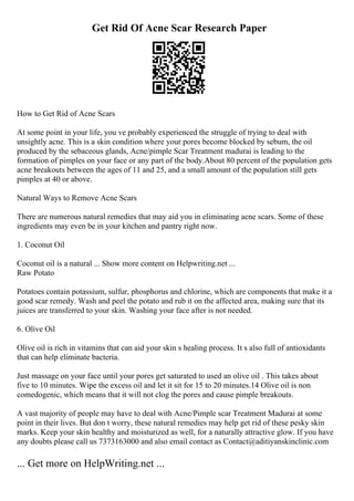 Get Rid Of Acne Scar Research Paper
How to Get Rid of Acne Scars
At some point in your life, you ve probably experienced the struggle of trying to deal with
unsightly acne. This is a skin condition where your pores become blocked by sebum, the oil
produced by the sebaceous glands, Acne/pimple Scar Treatment madurai is leading to the
formation of pimples on your face or any part of the body.About 80 percent of the population gets
acne breakouts between the ages of 11 and 25, and a small amount of the population still gets
pimples at 40 or above.
Natural Ways to Remove Acne Scars
There are numerous natural remedies that may aid you in eliminating acne scars. Some of these
ingredients may even be in your kitchen and pantry right now.
1. Coconut Oil
Coconut oil is a natural ... Show more content on Helpwriting.net ...
Raw Potato
Potatoes contain potassium, sulfur, phosphorus and chlorine, which are components that make it a
good scar remedy. Wash and peel the potato and rub it on the affected area, making sure that its
juices are transferred to your skin. Washing your face after is not needed.
6. Olive Oil
Olive oil is rich in vitamins that can aid your skin s healing process. It s also full of antioxidants
that can help eliminate bacteria.
Just massage on your face until your pores get saturated to used an olive oil . This takes about
five to 10 minutes. Wipe the excess oil and let it sit for 15 to 20 minutes.14 Olive oil is non
comedogenic, which means that it will not clog the pores and cause pimple breakouts.
A vast majority of people may have to deal with Acne/Pimple scar Treatment Madurai at some
point in their lives. But don t worry, these natural remedies may help get rid of these pesky skin
marks. Keep your skin healthy and moisturized as well, for a naturally attractive glow. If you have
any doubts please call us 7373163000 and also email contact as Contact@aditiyanskinclinic.com
... Get more on HelpWriting.net ...
 