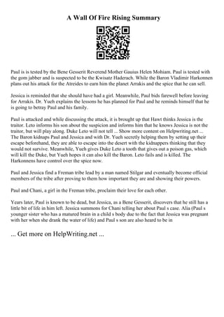 A Wall Of Fire Rising Summary
Paul is is tested by the Bene Gesserit Reverend Mother Gauius Helen Mohiam. Paul is tested with
the gom jabber and is suspected to be the Kwisatz Haderach. While the Baron Vladimir Harkonnen
plans out his attack for the Atreides to earn him the planet Arrakis and the spice that he can sell.
Jessica is reminded that she should have had a girl. Meanwhile, Paul bids farewell before leaving
for Arrakis. Dr. Yueh explains the lessons he has planned for Paul and he reminds himself that he
is going to betray Paul and his family.
Paul is attacked and while discussing the attack, it is brought up that Hawt thinks Jessica is the
traitor. Leto informs his son about the suspicion and informs him that he knows Jessica is not the
traitor, but will play along. Duke Leto will not tell ... Show more content on Helpwriting.net ...
The Baron kidnaps Paul and Jessica and with Dr. Yueh secretly helping them by setting up their
escape beforehand, they are able to escape into the desert with the kidnappers thinking that they
would not survive. Meanwhile, Yueh gives Duke Leto a tooth that gives out a poison gas, which
will kill the Duke, but Yueh hopes it can also kill the Baron. Leto fails and is killed. The
Harkonnens have control over the spice now.
Paul and Jessica find a Freman tribe lead by a man named Stilgar and eventually become official
members of the tribe after proving to them how important they are and showing their powers.
Paul and Chani, a girl in the Freman tribe, proclaim their love for each other.
Years later, Paul is known to be dead, but Jessica, as a Bene Gesserit, discovers that he still has a
little bit of life in him left. Jessica summons for Chani telling her about Paul s case. Alia (Paul s
younger sister who has a matured brain in a child s body due to the fact that Jessica was pregnant
with her when she drank the water of life) and Paul s son are also heard to be in
... Get more on HelpWriting.net ...
 