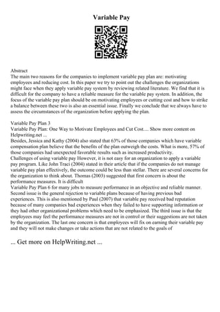 Variable Pay
Abstract
The main two reasons for the companies to implement variable pay plan are: motivating
employees and reducing cost. In this paper we try to point out the challenges the organizations
might face when they apply variable pay system by reviewing related literature. We find that it is
difficult for the company to have a reliable measure for the variable pay system. In addition, the
focus of the variable pay plan should be on motivating employees or cutting cost and how to strike
a balance between these two is also an essential issue. Finally we conclude that we always have to
assess the circumstances of the organization before applying the plan.
Variable Pay Plan 3
Variable Pay Plan: One Way to Motivate Employees and Cut Cost.... Show more content on
Helpwriting.net ...
Besides, Jessica and Kathy (2004) also stated that 63% of those companies which have variable
compensation plan believe that the benefits of the plan outweigh the costs. What is more, 57% of
those companies had unexpected favorable results such as increased productivity.
Challenges of using variable pay However, it is not easy for an organization to apply a variable
pay program. Like John Traci (2004) stated in their article that if the companies do not manage
variable pay plan effectively, the outcome could be less than stellar. There are several concerns for
the organization to think about. Thomas (2003) suggested that first concern is about the
performance measures. It is difficult
Variable Pay Plan 6 for many jobs to measure performance in an objective and reliable manner.
Second issue is the general rejection to variable plans because of having previous bad
experiences. This is also mentioned by Paul (2007) that variable pay received bad reputation
because of many companies bad experiences when they failed to have supporting information or
they had other organizational problems which need to be emphasized. The third issue is that the
employees may feel the performance measures are not in control or their suggestions are not taken
by the organization. The last one concern is that employees will fix on earning their variable pay
and they will not make changes or take actions that are not related to the goals of
... Get more on HelpWriting.net ...
 