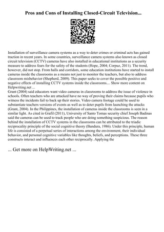 Pros and Cons of Installing Closed-Circuit Television...
Installation of surveillance camera systems as a way to deter crimes or criminal acts has gained
traction in recent years. In some countries, surveillance camera systems also known as closed
circuit television (CCTV) cameras have also installed in educational institutions as a security
measure to address fears for the safety of the students (Hope, 2004; Corpuz, 2011). The trend,
however, did not stop. From halls and corridors, some education institutions have started to install
cameras inside the classrooms as a means not just to monitor the teachers, but also to address
classroom misbehavior (Shepherd, 2009). This paper seeks to cover the possible positive and
negative effects of installing CCTV systems inside the classrooms.... Show more content on
Helpwriting.net ...
Grant (2004) said educators want video cameras in classrooms to address the issue of violence in
schools. Often teachers who are attacked have no way of proving their claims because pupils who
witness the incidents fail to back up their stories. Video camera footage could be used to
substantiate teachers versions of events as well as to deter pupils from launching the attacks
(Grant, 2004). In the Philippines, the installation of cameras inside the classrooms is seen in a
similar light. As cited in Grafil (2011), University of Santo Tomas security chief Joseph Badinas
said the cameras can be used to track people who are doing something suspicious. The reason
behind the installation of CCTV systems in the classrooms can be attributed to the triadic
reciprocality principle of the social cognitive theory (Bandura, 1986). Under this principle, human
life is consisted of a perpetual series of interactions among the environment, their individual
behavior, and personal cognitive variables like thoughts, beliefs, and perceptions. These three
constructs interact and influences each other reciprocally. Applying the
... Get more on HelpWriting.net ...
 