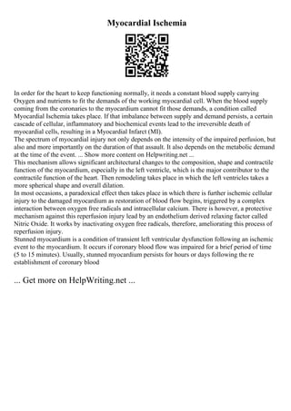 Myocardial Ischemia
In order for the heart to keep functioning normally, it needs a constant blood supply carrying
Oxygen and nutrients to fit the demands of the working myocardial cell. When the blood supply
coming from the coronaries to the myocardium cannot fit those demands, a condition called
Myocardial Ischemia takes place. If that imbalance between supply and demand persists, a certain
cascade of cellular, inflammatory and biochemical events lead to the irreversible death of
myocardial cells, resulting in a Myocardial Infarct (MI).
The spectrum of myocardial injury not only depends on the intensity of the impaired perfusion, but
also and more importantly on the duration of that assault. It also depends on the metabolic demand
at the time of the event. ... Show more content on Helpwriting.net ...
This mechanism allows significant architectural changes to the composition, shape and contractile
function of the myocardium, especially in the left ventricle, which is the major contributor to the
contractile function of the heart. Then remodeling takes place in which the left ventricles takes a
more spherical shape and overall dilation.
In most occasions, a paradoxical effect then takes place in which there is further ischemic cellular
injury to the damaged myocardium as restoration of blood flow begins, triggered by a complex
interaction between oxygen free radicals and intracellular calcium. There is however, a protective
mechanism against this reperfusion injury lead by an endothelium derived relaxing factor called
Nitric Oxide. It works by inactivating oxygen free radicals, therefore, ameliorating this process of
reperfusion injury.
Stunned myocardium is a condition of transient left ventricular dysfunction following an ischemic
event to the myocardium. It occurs if coronary blood flow was impaired for a brief period of time
(5 to 15 minutes). Usually, stunned myocardium persists for hours or days following the re
establishment of coronary blood
... Get more on HelpWriting.net ...
 