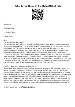 What Is The Theme Of The Ballad Of Sad Cafe
Surname 1
Student s Name
Professor s Name
Course Name
Date
The Ballad of the Sad CafГ©
The Ballad of the Sad CafГ© is a fantastic novel written by Carson McCullers that takes strange
turns and curves shockingly. The Ballad of Sad CafГ© is an account of lovetriangle set in a little
town in Georgia. The town is portrayed as horrid, bereft, and tragic that is far away and
antagonized from every single other place in the world. The novella investigates the subject of
affection that spins around three critical characters Miss Amelia, Marvin Macy, and Cousin
Lymon in an adoration triangle that takes the peruser on a radical new level. The three characters
in the novel have distinctive traits.For example, Cousin Lymon is potrayed as a guile character,
Miss Amelia depicted as a persevering character who worked hard in her business in the little town.
Then again, Marvin Macy is related with awful characters, for example, intoxication be that as it
may, his conduct when he was seeking after the warmth of miss Amelia.
Cousin ... Show more content on Helpwriting.net ...
He worships being the focal point of consideration and is a character that appreciates setting up
people into battles. Furthermore, he is sufficiently shrewd to trick and exploit individuals, for
example, Miss Amelia who had adored him and gave him all that he requested in spite of the fact
that he consequently does not offer her anything back abandoning her heart broken. All through the
story, Cousin Lymon has turned out to be an egotistical man who does not enjoy anybody but
rather himself. As George R.R. Martin cites Love is toxic substance. A sweet toxic substance, yes,
however it will execute all of you the same. Just like it had slaughtered and squashed the lives of
Miss Amelia, Marvin, and Lymon who found no satisfaction simply torment and isolation out of
... Get more on HelpWriting.net ...
 