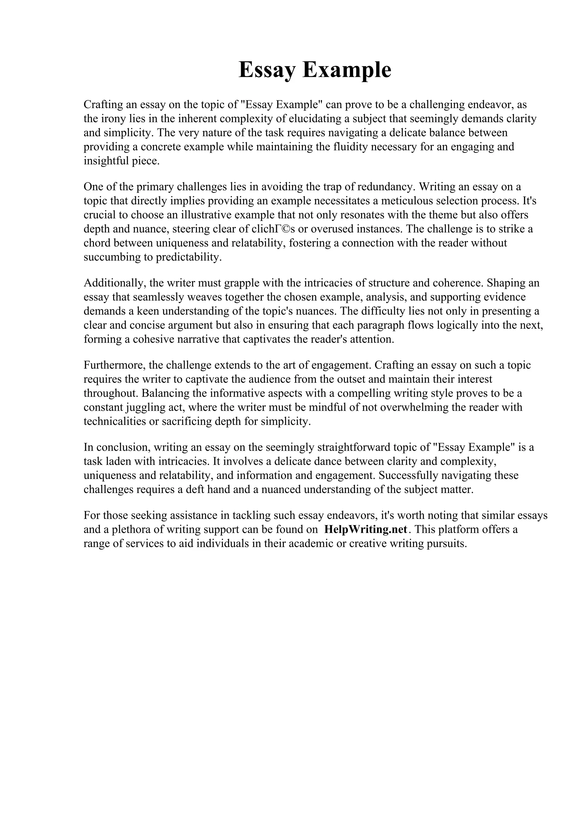 Essay Example
Crafting an essay on the topic of "Essay Example" can prove to be a challenging endeavor, as
the irony lies in the inherent complexity of elucidating a subject that seemingly demands clarity
and simplicity. The very nature of the task requires navigating a delicate balance between
providing a concrete example while maintaining the fluidity necessary for an engaging and
insightful piece.
One of the primary challenges lies in avoiding the trap of redundancy. Writing an essay on a
topic that directly implies providing an example necessitates a meticulous selection process. It's
crucial to choose an illustrative example that not only resonates with the theme but also offers
depth and nuance, steering clear of clichГ©s or overused instances. The challenge is to strike a
chord between uniqueness and relatability, fostering a connection with the reader without
succumbing to predictability.
Additionally, the writer must grapple with the intricacies of structure and coherence. Shaping an
essay that seamlessly weaves together the chosen example, analysis, and supporting evidence
demands a keen understanding of the topic's nuances. The difficulty lies not only in presenting a
clear and concise argument but also in ensuring that each paragraph flows logically into the next,
forming a cohesive narrative that captivates the reader's attention.
Furthermore, the challenge extends to the art of engagement. Crafting an essay on such a topic
requires the writer to captivate the audience from the outset and maintain their interest
throughout. Balancing the informative aspects with a compelling writing style proves to be a
constant juggling act, where the writer must be mindful of not overwhelming the reader with
technicalities or sacrificing depth for simplicity.
In conclusion, writing an essay on the seemingly straightforward topic of "Essay Example" is a
task laden with intricacies. It involves a delicate dance between clarity and complexity,
uniqueness and relatability, and information and engagement. Successfully navigating these
challenges requires a deft hand and a nuanced understanding of the subject matter.
For those seeking assistance in tackling such essay endeavors, it's worth noting that similar essays
and a plethora of writing support can be found on HelpWriting.net. This platform offers a
range of services to aid individuals in their academic or creative writing pursuits.
Essay Example Essay Example
 