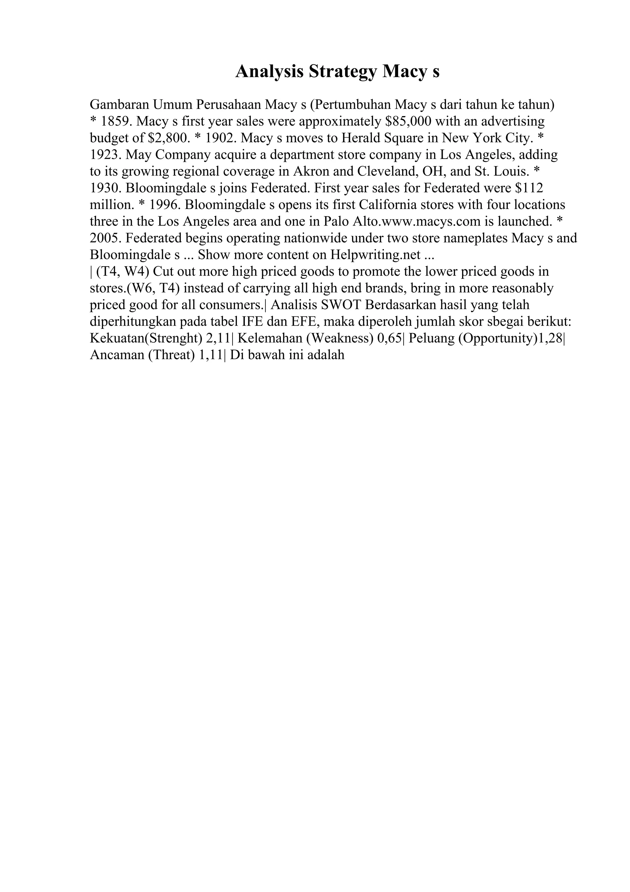 Analysis Strategy Macy s
Gambaran Umum Perusahaan Macy s (Pertumbuhan Macy s dari tahun ke tahun)
* 1859. Macy s first year sales were approximately $85,000 with an advertising
budget of $2,800. * 1902. Macy s moves to Herald Square in New York City. *
1923. May Company acquire a department store company in Los Angeles, adding
to its growing regional coverage in Akron and Cleveland, OH, and St. Louis. *
1930. Bloomingdale s joins Federated. First year sales for Federated were $112
million. * 1996. Bloomingdale s opens its first California stores with four locations
three in the Los Angeles area and one in Palo Alto.www.macys.com is launched. *
2005. Federated begins operating nationwide under two store nameplates Macy s and
Bloomingdale s ... Show more content on Helpwriting.net ...
| (T4, W4) Cut out more high priced goods to promote the lower priced goods in
stores.(W6, T4) instead of carrying all high end brands, bring in more reasonably
priced good for all consumers.| Analisis SWOT Berdasarkan hasil yang telah
diperhitungkan pada tabel IFE dan EFE, maka diperoleh jumlah skor sbegai berikut:
Kekuatan(Strenght) 2,11| Kelemahan (Weakness) 0,65| Peluang (Opportunity)1,28|
Ancaman (Threat) 1,11| Di bawah ini adalah
 