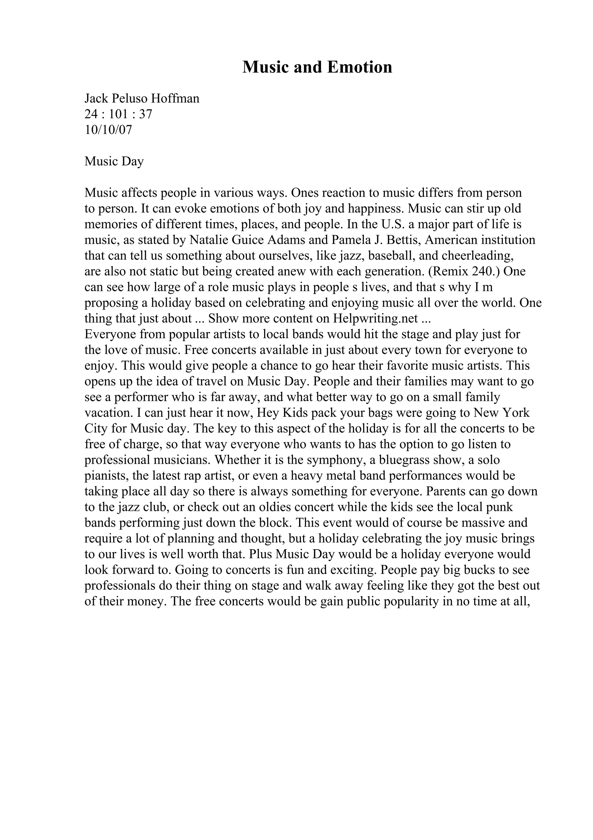 Music and Emotion
Jack Peluso Hoffman
24 : 101 : 37
10/10/07
Music Day
Music affects people in various ways. Ones reaction to music differs from person
to person. It can evoke emotions of both joy and happiness. Music can stir up old
memories of different times, places, and people. In the U.S. a major part of life is
music, as stated by Natalie Guice Adams and Pamela J. Bettis, American institution
that can tell us something about ourselves, like jazz, baseball, and cheerleading,
are also not static but being created anew with each generation. (Remix 240.) One
can see how large of a role music plays in people s lives, and that s why I m
proposing a holiday based on celebrating and enjoying music all over the world. One
thing that just about ... Show more content on Helpwriting.net ...
Everyone from popular artists to local bands would hit the stage and play just for
the love of music. Free concerts available in just about every town for everyone to
enjoy. This would give people a chance to go hear their favorite music artists. This
opens up the idea of travel on Music Day. People and their families may want to go
see a performer who is far away, and what better way to go on a small family
vacation. I can just hear it now, Hey Kids pack your bags were going to New York
City for Music day. The key to this aspect of the holiday is for all the concerts to be
free of charge, so that way everyone who wants to has the option to go listen to
professional musicians. Whether it is the symphony, a bluegrass show, a solo
pianists, the latest rap artist, or even a heavy metal band performances would be
taking place all day so there is always something for everyone. Parents can go down
to the jazz club, or check out an oldies concert while the kids see the local punk
bands performing just down the block. This event would of course be massive and
require a lot of planning and thought, but a holiday celebrating the joy music brings
to our lives is well worth that. Plus Music Day would be a holiday everyone would
look forward to. Going to concerts is fun and exciting. People pay big bucks to see
professionals do their thing on stage and walk away feeling like they got the best out
of their money. The free concerts would be gain public popularity in no time at all,
 