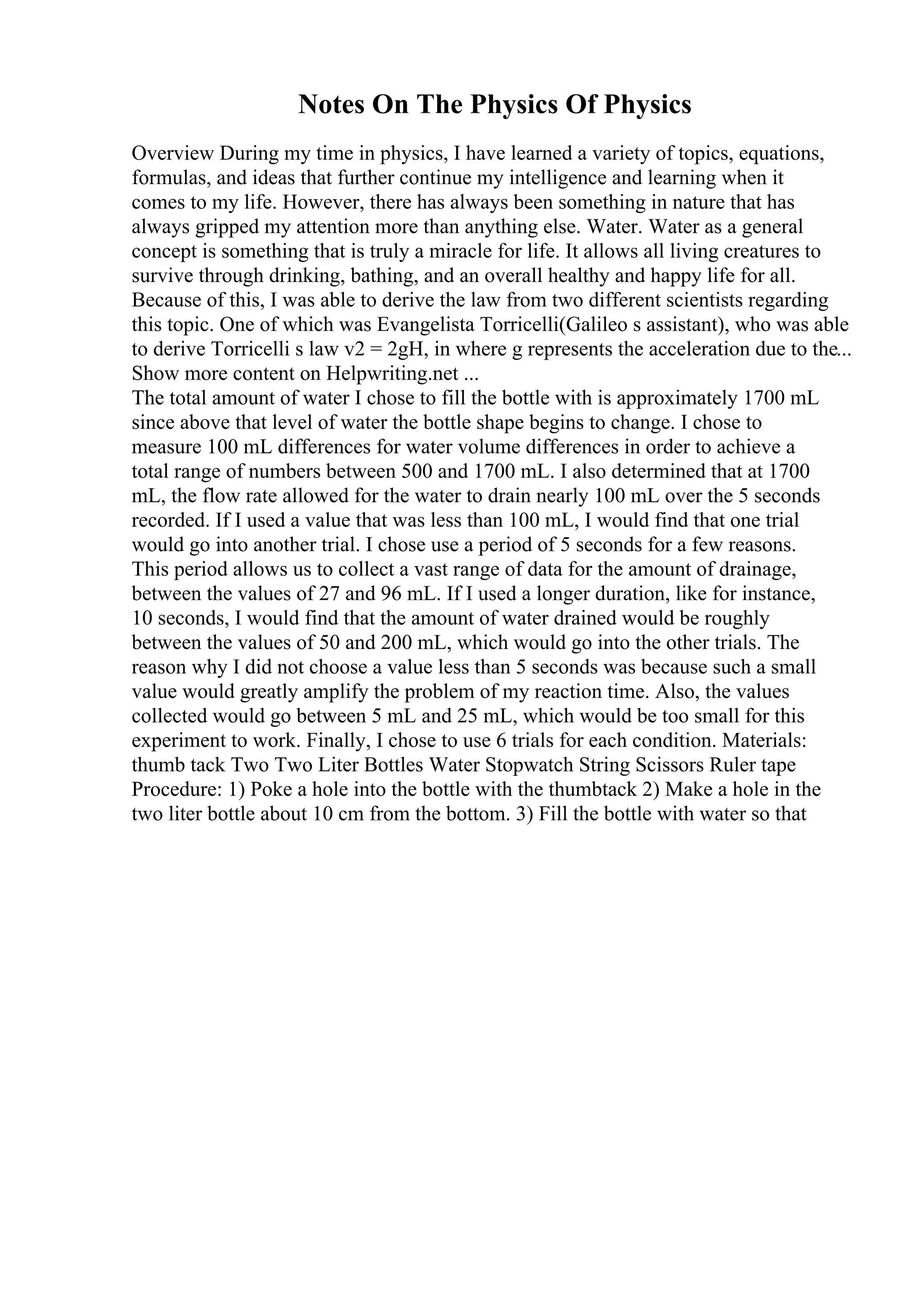 Notes On The Physics Of Physics
Overview During my time in physics, I have learned a variety of topics, equations,
formulas, and ideas that further continue my intelligence and learning when it
comes to my life. However, there has always been something in nature that has
always gripped my attention more than anything else. Water. Water as a general
concept is something that is truly a miracle for life. It allows all living creatures to
survive through drinking, bathing, and an overall healthy and happy life for all.
Because of this, I was able to derive the law from two different scientists regarding
this topic. One of which was Evangelista Torricelli(Galileo s assistant), who was able
to derive Torricelli s law v2 = 2gH, in where g represents the acceleration due to the...
Show more content on Helpwriting.net ...
The total amount of water I chose to fill the bottle with is approximately 1700 mL
since above that level of water the bottle shape begins to change. I chose to
measure 100 mL differences for water volume differences in order to achieve a
total range of numbers between 500 and 1700 mL. I also determined that at 1700
mL, the flow rate allowed for the water to drain nearly 100 mL over the 5 seconds
recorded. If I used a value that was less than 100 mL, I would find that one trial
would go into another trial. I chose use a period of 5 seconds for a few reasons.
This period allows us to collect a vast range of data for the amount of drainage,
between the values of 27 and 96 mL. If I used a longer duration, like for instance,
10 seconds, I would find that the amount of water drained would be roughly
between the values of 50 and 200 mL, which would go into the other trials. The
reason why I did not choose a value less than 5 seconds was because such a small
value would greatly amplify the problem of my reaction time. Also, the values
collected would go between 5 mL and 25 mL, which would be too small for this
experiment to work. Finally, I chose to use 6 trials for each condition. Materials:
thumb tack Two Two Liter Bottles Water Stopwatch String Scissors Ruler tape
Procedure: 1) Poke a hole into the bottle with the thumbtack 2) Make a hole in the
two liter bottle about 10 cm from the bottom. 3) Fill the bottle with water so that
 