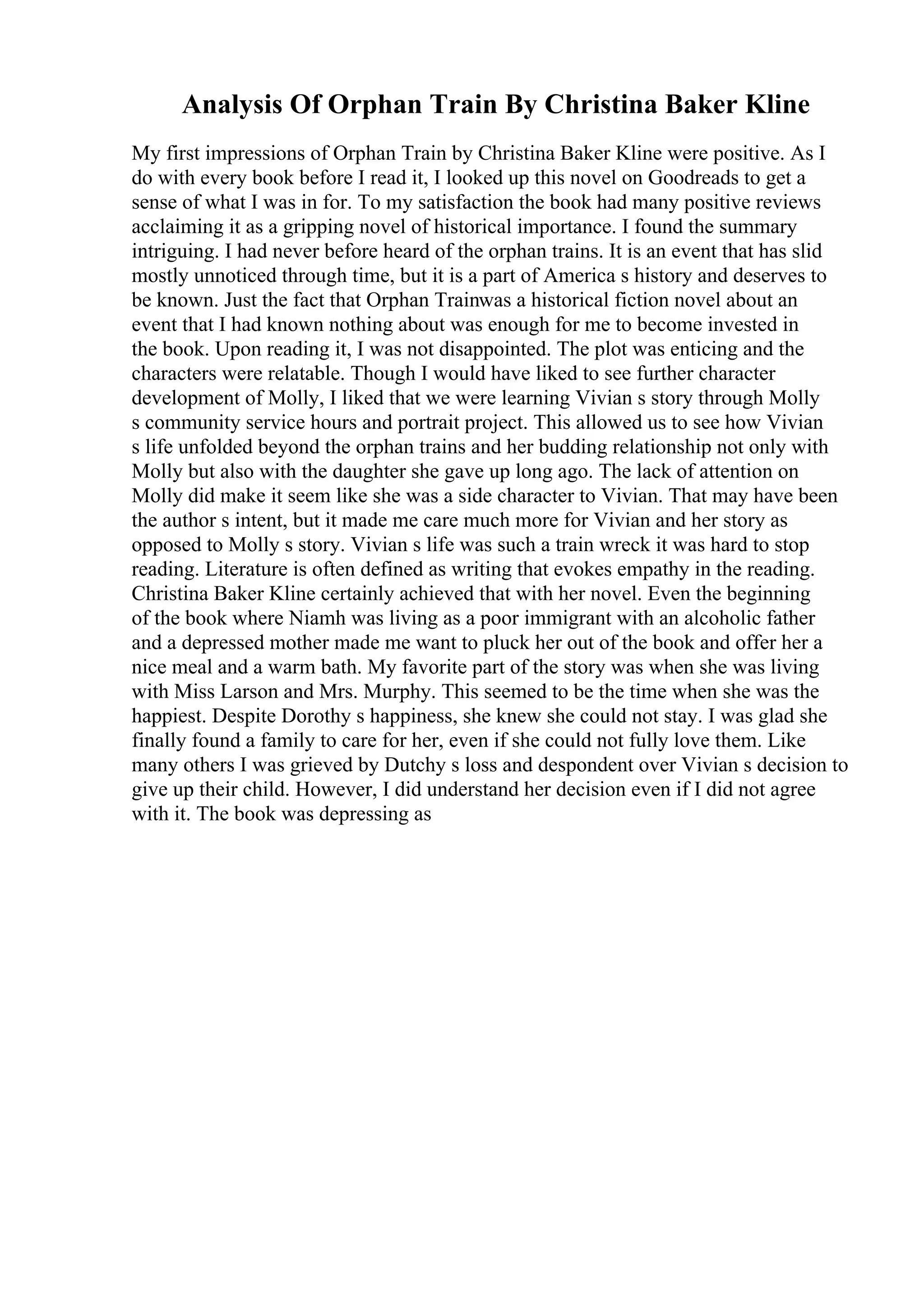 Analysis Of Orphan Train By Christina Baker Kline
My first impressions of Orphan Train by Christina Baker Kline were positive. As I
do with every book before I read it, I looked up this novel on Goodreads to get a
sense of what I was in for. To my satisfaction the book had many positive reviews
acclaiming it as a gripping novel of historical importance. I found the summary
intriguing. I had never before heard of the orphan trains. It is an event that has slid
mostly unnoticed through time, but it is a part of America s history and deserves to
be known. Just the fact that Orphan Trainwas a historical fiction novel about an
event that I had known nothing about was enough for me to become invested in
the book. Upon reading it, I was not disappointed. The plot was enticing and the
characters were relatable. Though I would have liked to see further character
development of Molly, I liked that we were learning Vivian s story through Molly
s community service hours and portrait project. This allowed us to see how Vivian
s life unfolded beyond the orphan trains and her budding relationship not only with
Molly but also with the daughter she gave up long ago. The lack of attention on
Molly did make it seem like she was a side character to Vivian. That may have been
the author s intent, but it made me care much more for Vivian and her story as
opposed to Molly s story. Vivian s life was such a train wreck it was hard to stop
reading. Literature is often defined as writing that evokes empathy in the reading.
Christina Baker Kline certainly achieved that with her novel. Even the beginning
of the book where Niamh was living as a poor immigrant with an alcoholic father
and a depressed mother made me want to pluck her out of the book and offer her a
nice meal and a warm bath. My favorite part of the story was when she was living
with Miss Larson and Mrs. Murphy. This seemed to be the time when she was the
happiest. Despite Dorothy s happiness, she knew she could not stay. I was glad she
finally found a family to care for her, even if she could not fully love them. Like
many others I was grieved by Dutchy s loss and despondent over Vivian s decision to
give up their child. However, I did understand her decision even if I did not agree
with it. The book was depressing as
 