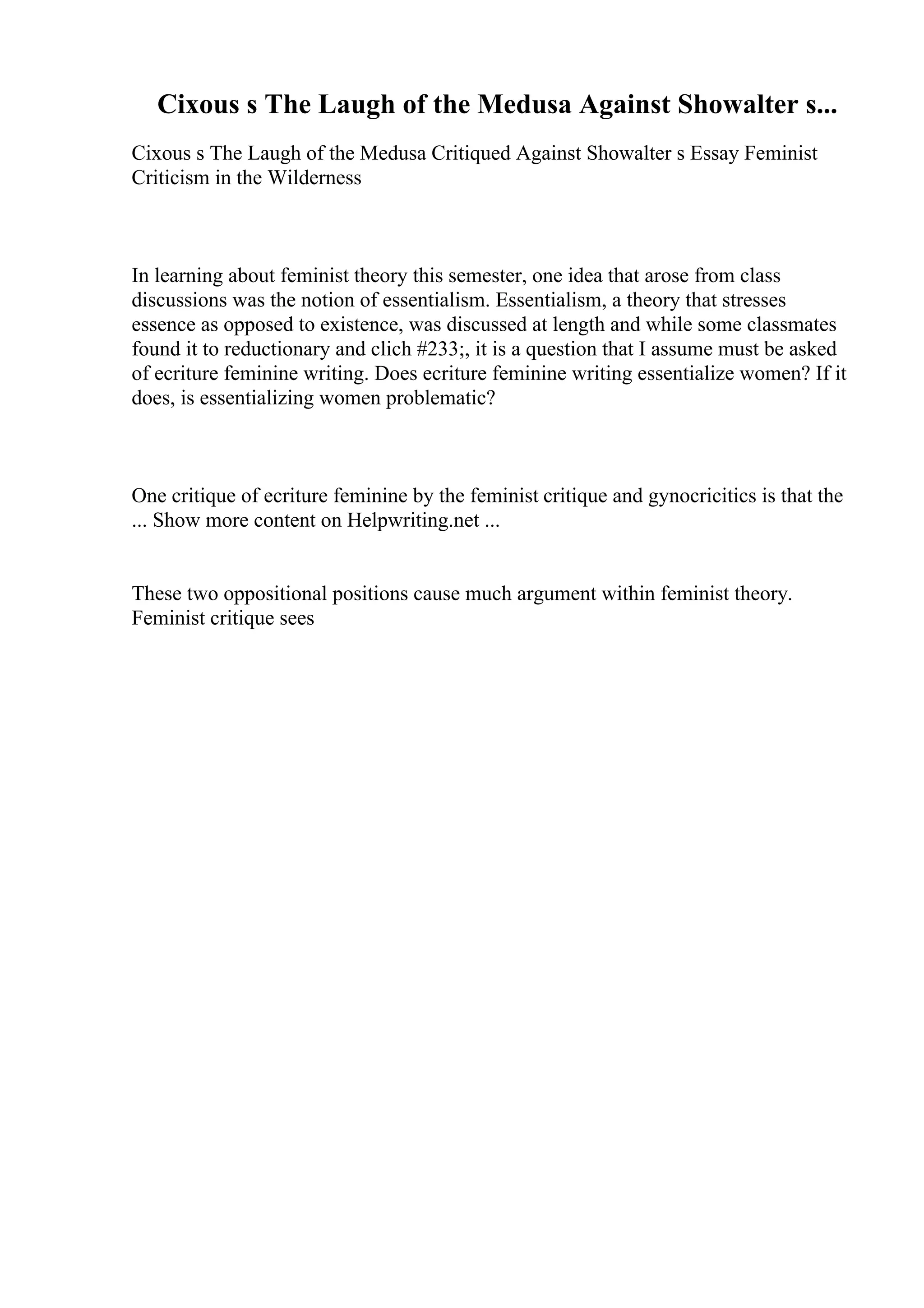 Cixous s The Laugh of the Medusa Against Showalter s...
Cixous s The Laugh of the Medusa Critiqued Against Showalter s Essay Feminist
Criticism in the Wilderness
In learning about feminist theory this semester, one idea that arose from class
discussions was the notion of essentialism. Essentialism, a theory that stresses
essence as opposed to existence, was discussed at length and while some classmates
found it to reductionary and clich #233;, it is a question that I assume must be asked
of ecriture feminine writing. Does ecriture feminine writing essentialize women? If it
does, is essentializing women problematic?
One critique of ecriture feminine by the feminist critique and gynocricitics is that the
... Show more content on Helpwriting.net ...
These two oppositional positions cause much argument within feminist theory.
Feminist critique sees
 