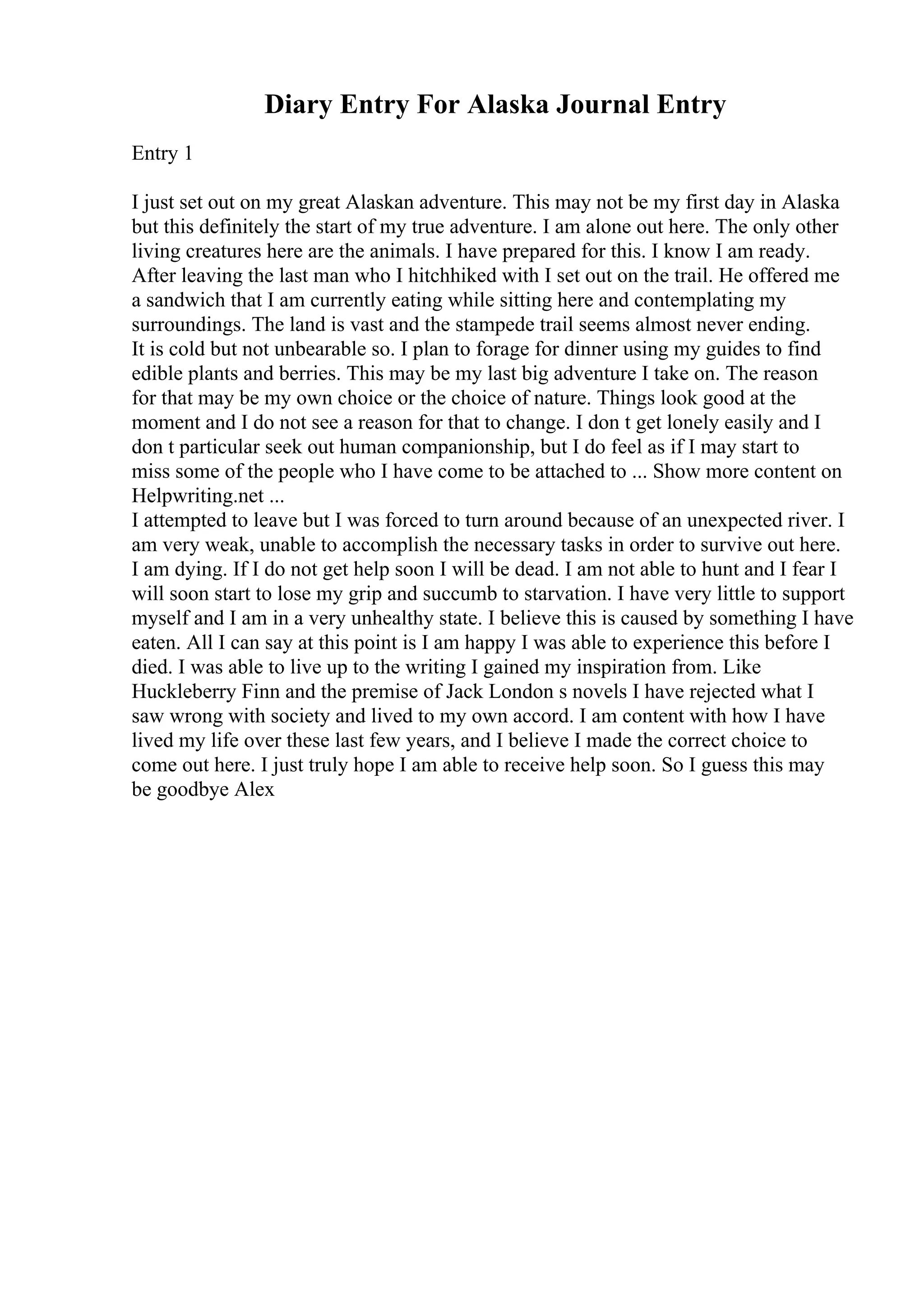 Diary Entry For Alaska Journal Entry
Entry 1
I just set out on my great Alaskan adventure. This may not be my first day in Alaska
but this definitely the start of my true adventure. I am alone out here. The only other
living creatures here are the animals. I have prepared for this. I know I am ready.
After leaving the last man who I hitchhiked with I set out on the trail. He offered me
a sandwich that I am currently eating while sitting here and contemplating my
surroundings. The land is vast and the stampede trail seems almost never ending.
It is cold but not unbearable so. I plan to forage for dinner using my guides to find
edible plants and berries. This may be my last big adventure I take on. The reason
for that may be my own choice or the choice of nature. Things look good at the
moment and I do not see a reason for that to change. I don t get lonely easily and I
don t particular seek out human companionship, but I do feel as if I may start to
miss some of the people who I have come to be attached to ... Show more content on
Helpwriting.net ...
I attempted to leave but I was forced to turn around because of an unexpected river. I
am very weak, unable to accomplish the necessary tasks in order to survive out here.
I am dying. If I do not get help soon I will be dead. I am not able to hunt and I fear I
will soon start to lose my grip and succumb to starvation. I have very little to support
myself and I am in a very unhealthy state. I believe this is caused by something I have
eaten. All I can say at this point is I am happy I was able to experience this before I
died. I was able to live up to the writing I gained my inspiration from. Like
Huckleberry Finn and the premise of Jack London s novels I have rejected what I
saw wrong with society and lived to my own accord. I am content with how I have
lived my life over these last few years, and I believe I made the correct choice to
come out here. I just truly hope I am able to receive help soon. So I guess this may
be goodbye Alex
 