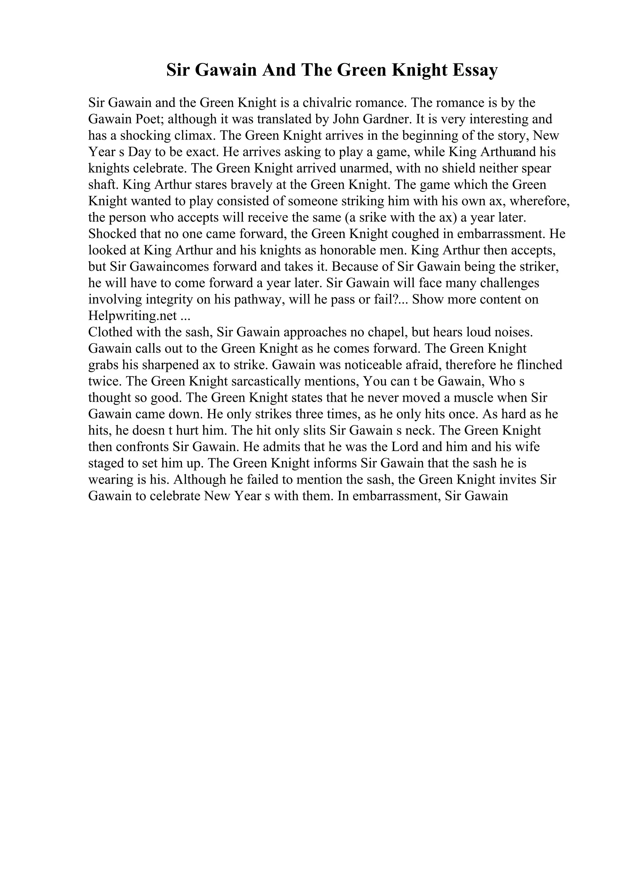 Sir Gawain And The Green Knight Essay
Sir Gawain and the Green Knight is a chivalric romance. The romance is by the
Gawain Poet; although it was translated by John Gardner. It is very interesting and
has a shocking climax. The Green Knight arrives in the beginning of the story, New
Year s Day to be exact. He arrives asking to play a game, while King Arthurand his
knights celebrate. The Green Knight arrived unarmed, with no shield neither spear
shaft. King Arthur stares bravely at the Green Knight. The game which the Green
Knight wanted to play consisted of someone striking him with his own ax, wherefore,
the person who accepts will receive the same (a srike with the ax) a year later.
Shocked that no one came forward, the Green Knight coughed in embarrassment. He
looked at King Arthur and his knights as honorable men. King Arthur then accepts,
but Sir Gawaincomes forward and takes it. Because of Sir Gawain being the striker,
he will have to come forward a year later. Sir Gawain will face many challenges
involving integrity on his pathway, will he pass or fail?... Show more content on
Helpwriting.net ...
Clothed with the sash, Sir Gawain approaches no chapel, but hears loud noises.
Gawain calls out to the Green Knight as he comes forward. The Green Knight
grabs his sharpened ax to strike. Gawain was noticeable afraid, therefore he flinched
twice. The Green Knight sarcastically mentions, You can t be Gawain, Who s
thought so good. The Green Knight states that he never moved a muscle when Sir
Gawain came down. He only strikes three times, as he only hits once. As hard as he
hits, he doesn t hurt him. The hit only slits Sir Gawain s neck. The Green Knight
then confronts Sir Gawain. He admits that he was the Lord and him and his wife
staged to set him up. The Green Knight informs Sir Gawain that the sash he is
wearing is his. Although he failed to mention the sash, the Green Knight invites Sir
Gawain to celebrate New Year s with them. In embarrassment, Sir Gawain
 