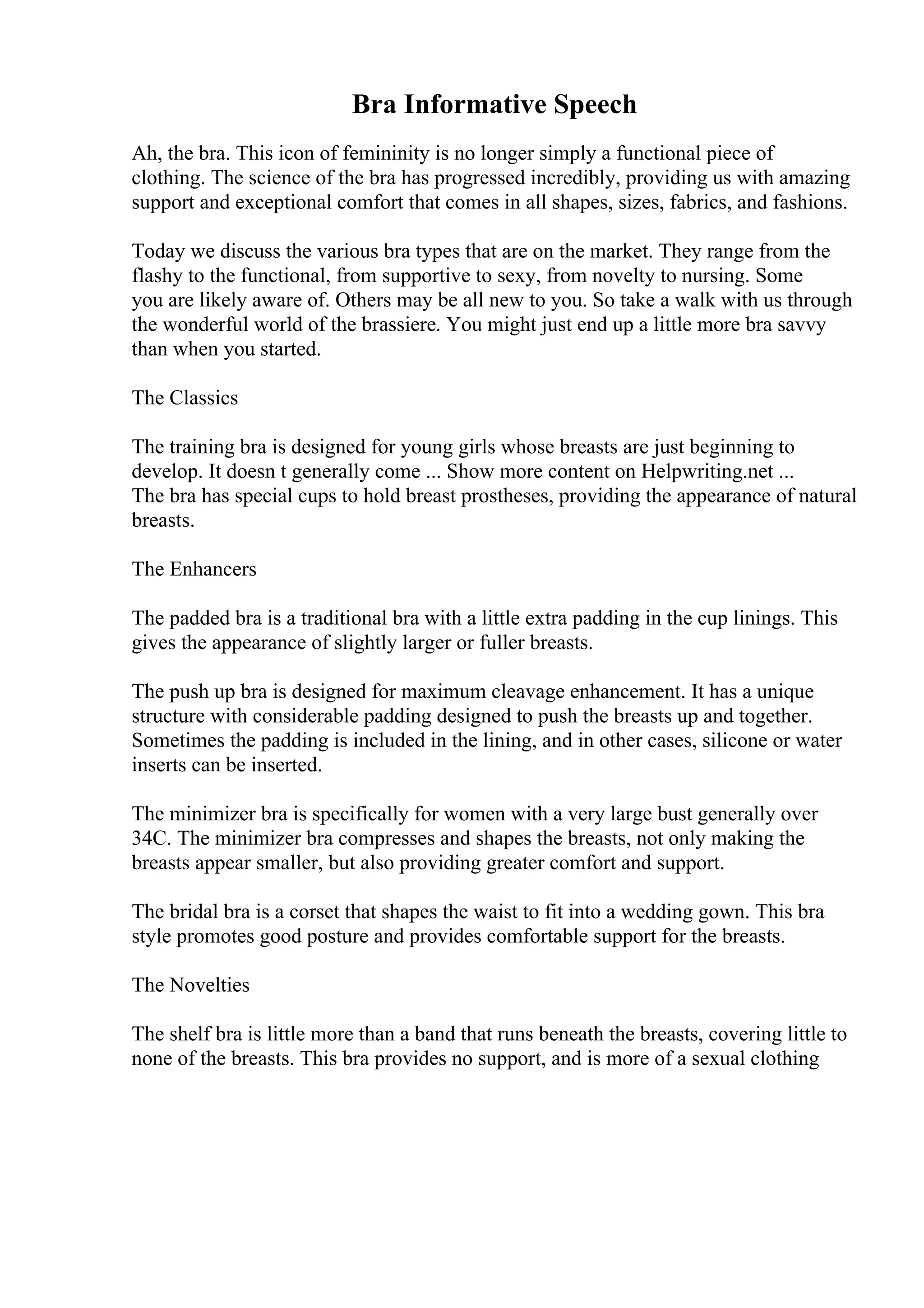 Bra Informative Speech
Ah, the bra. This icon of femininity is no longer simply a functional piece of
clothing. The science of the bra has progressed incredibly, providing us with amazing
support and exceptional comfort that comes in all shapes, sizes, fabrics, and fashions.
Today we discuss the various bra types that are on the market. They range from the
flashy to the functional, from supportive to sexy, from novelty to nursing. Some
you are likely aware of. Others may be all new to you. So take a walk with us through
the wonderful world of the brassiere. You might just end up a little more bra savvy
than when you started.
The Classics
The training bra is designed for young girls whose breasts are just beginning to
develop. It doesn t generally come ... Show more content on Helpwriting.net ...
The bra has special cups to hold breast prostheses, providing the appearance of natural
breasts.
The Enhancers
The padded bra is a traditional bra with a little extra padding in the cup linings. This
gives the appearance of slightly larger or fuller breasts.
The push up bra is designed for maximum cleavage enhancement. It has a unique
structure with considerable padding designed to push the breasts up and together.
Sometimes the padding is included in the lining, and in other cases, silicone or water
inserts can be inserted.
The minimizer bra is specifically for women with a very large bust generally over
34C. The minimizer bra compresses and shapes the breasts, not only making the
breasts appear smaller, but also providing greater comfort and support.
The bridal bra is a corset that shapes the waist to fit into a wedding gown. This bra
style promotes good posture and provides comfortable support for the breasts.
The Novelties
The shelf bra is little more than a band that runs beneath the breasts, covering little to
none of the breasts. This bra provides no support, and is more of a sexual clothing
 