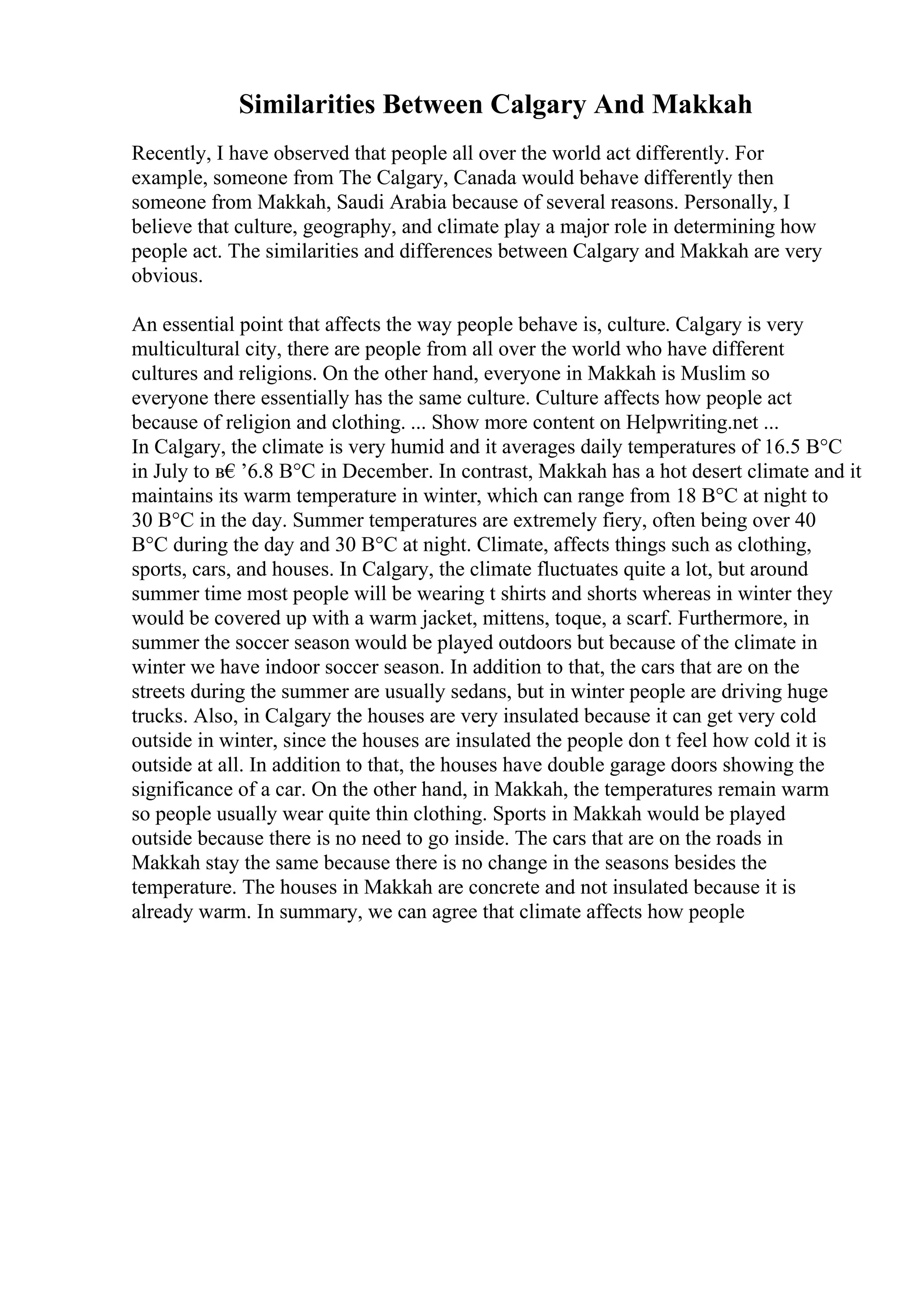 Similarities Between Calgary And Makkah
Recently, I have observed that people all over the world act differently. For
example, someone from The Calgary, Canada would behave differently then
someone from Makkah, Saudi Arabia because of several reasons. Personally, I
believe that culture, geography, and climate play a major role in determining how
people act. The similarities and differences between Calgary and Makkah are very
obvious.
An essential point that affects the way people behave is, culture. Calgary is very
multicultural city, there are people from all over the world who have different
cultures and religions. On the other hand, everyone in Makkah is Muslim so
everyone there essentially has the same culture. Culture affects how people act
because of religion and clothing. ... Show more content on Helpwriting.net ...
In Calgary, the climate is very humid and it averages daily temperatures of 16.5 В°C
in July to в€’6.8 В°C in December. In contrast, Makkah has a hot desert climate and it
maintains its warm temperature in winter, which can range from 18 В°C at night to
30 В°C in the day. Summer temperatures are extremely fiery, often being over 40
В°C during the day and 30 В°C at night. Climate, affects things such as clothing,
sports, cars, and houses. In Calgary, the climate fluctuates quite a lot, but around
summer time most people will be wearing t shirts and shorts whereas in winter they
would be covered up with a warm jacket, mittens, toque, a scarf. Furthermore, in
summer the soccer season would be played outdoors but because of the climate in
winter we have indoor soccer season. In addition to that, the cars that are on the
streets during the summer are usually sedans, but in winter people are driving huge
trucks. Also, in Calgary the houses are very insulated because it can get very cold
outside in winter, since the houses are insulated the people don t feel how cold it is
outside at all. In addition to that, the houses have double garage doors showing the
significance of a car. On the other hand, in Makkah, the temperatures remain warm
so people usually wear quite thin clothing. Sports in Makkah would be played
outside because there is no need to go inside. The cars that are on the roads in
Makkah stay the same because there is no change in the seasons besides the
temperature. The houses in Makkah are concrete and not insulated because it is
already warm. In summary, we can agree that climate affects how people
 