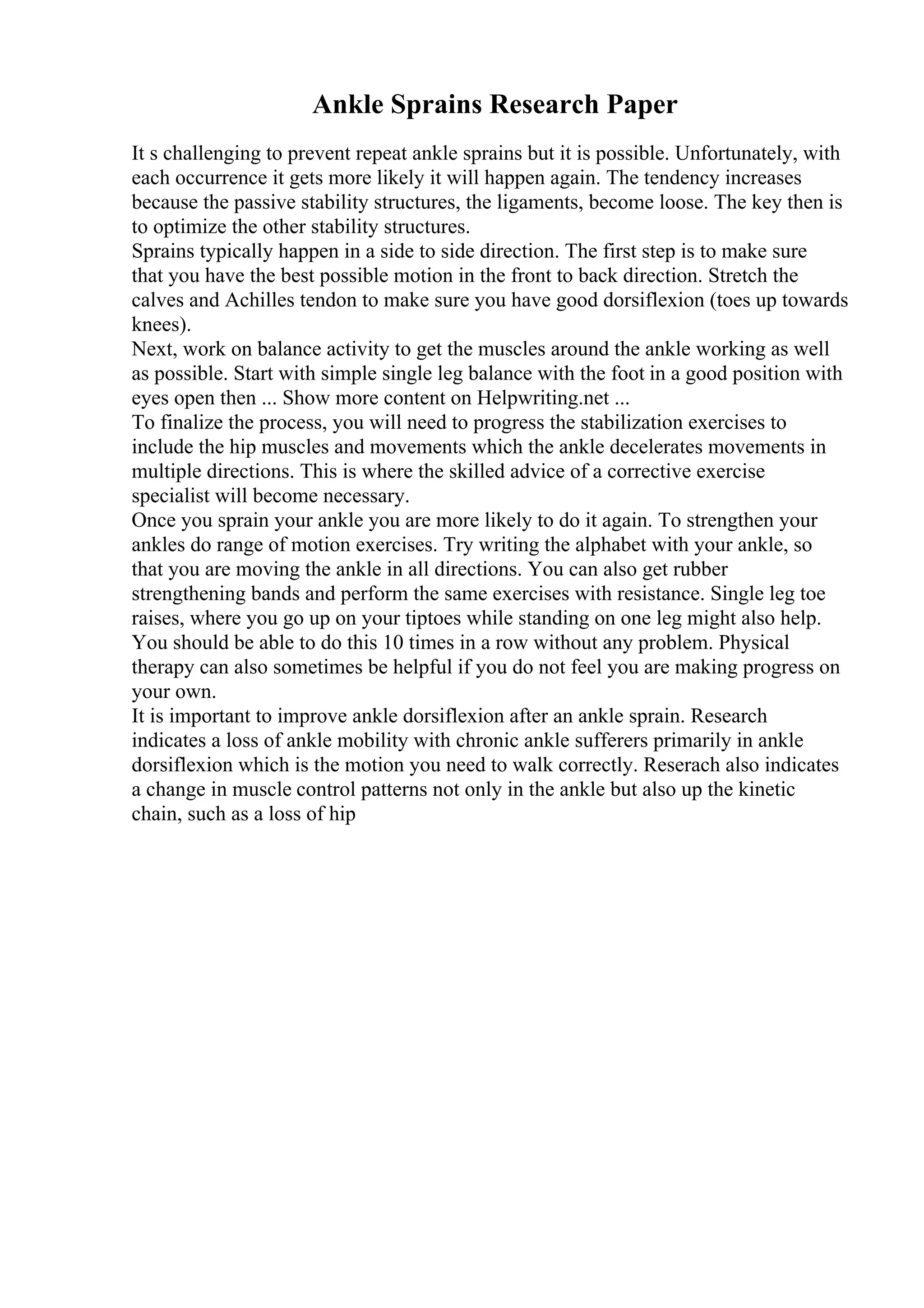 Ankle Sprains Research Paper
It s challenging to prevent repeat ankle sprains but it is possible. Unfortunately, with
each occurrence it gets more likely it will happen again. The tendency increases
because the passive stability structures, the ligaments, become loose. The key then is
to optimize the other stability structures.
Sprains typically happen in a side to side direction. The first step is to make sure
that you have the best possible motion in the front to back direction. Stretch the
calves and Achilles tendon to make sure you have good dorsiflexion (toes up towards
knees).
Next, work on balance activity to get the muscles around the ankle working as well
as possible. Start with simple single leg balance with the foot in a good position with
eyes open then ... Show more content on Helpwriting.net ...
To finalize the process, you will need to progress the stabilization exercises to
include the hip muscles and movements which the ankle decelerates movements in
multiple directions. This is where the skilled advice of a corrective exercise
specialist will become necessary.
Once you sprain your ankle you are more likely to do it again. To strengthen your
ankles do range of motion exercises. Try writing the alphabet with your ankle, so
that you are moving the ankle in all directions. You can also get rubber
strengthening bands and perform the same exercises with resistance. Single leg toe
raises, where you go up on your tiptoes while standing on one leg might also help.
You should be able to do this 10 times in a row without any problem. Physical
therapy can also sometimes be helpful if you do not feel you are making progress on
your own.
It is important to improve ankle dorsiflexion after an ankle sprain. Research
indicates a loss of ankle mobility with chronic ankle sufferers primarily in ankle
dorsiflexion which is the motion you need to walk correctly. Reserach also indicates
a change in muscle control patterns not only in the ankle but also up the kinetic
chain, such as a loss of hip
 