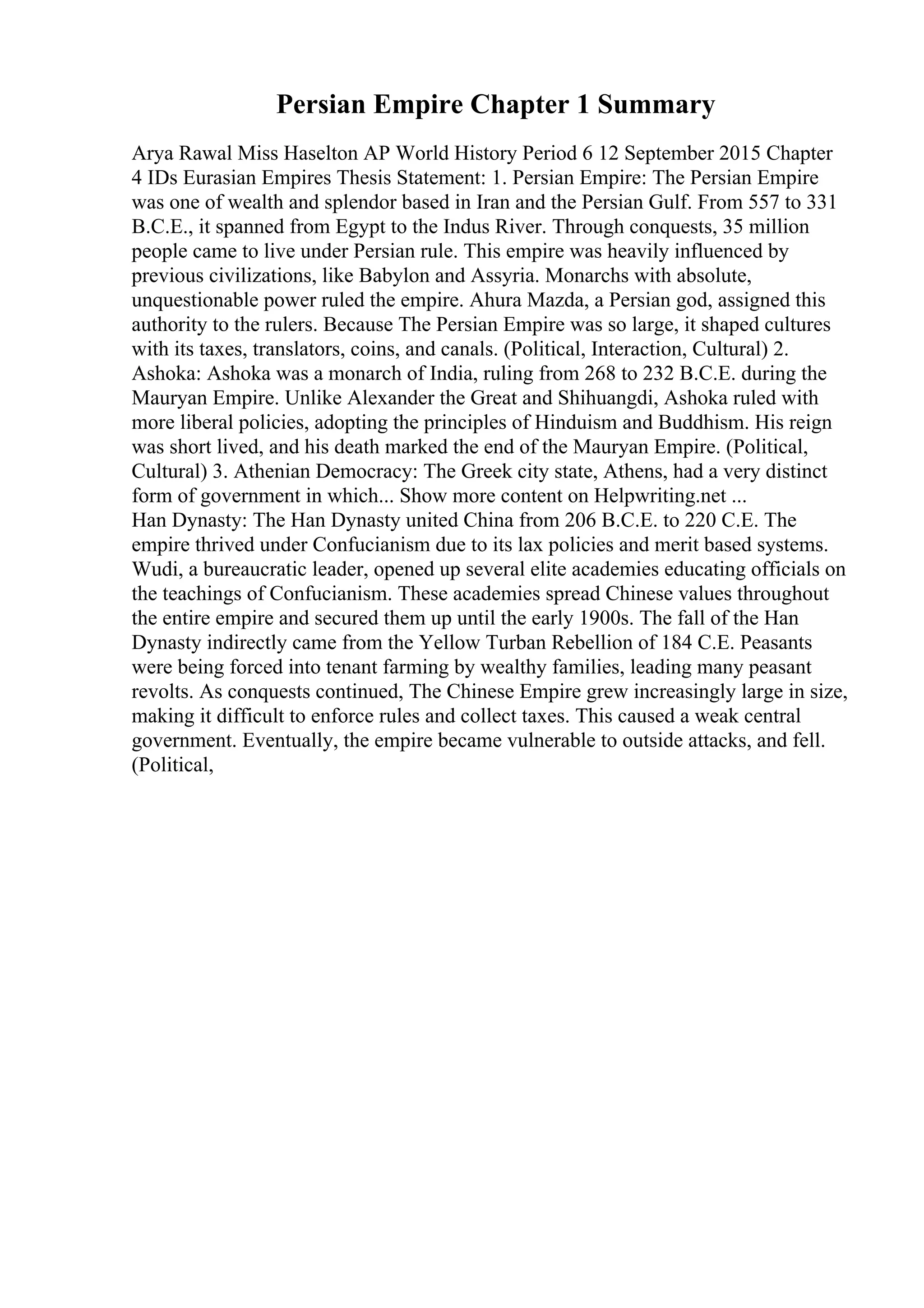 Persian Empire Chapter 1 Summary
Arya Rawal Miss Haselton AP World History Period 6 12 September 2015 Chapter
4 IDs Eurasian Empires Thesis Statement: 1. Persian Empire: The Persian Empire
was one of wealth and splendor based in Iran and the Persian Gulf. From 557 to 331
B.C.E., it spanned from Egypt to the Indus River. Through conquests, 35 million
people came to live under Persian rule. This empire was heavily influenced by
previous civilizations, like Babylon and Assyria. Monarchs with absolute,
unquestionable power ruled the empire. Ahura Mazda, a Persian god, assigned this
authority to the rulers. Because The Persian Empire was so large, it shaped cultures
with its taxes, translators, coins, and canals. (Political, Interaction, Cultural) 2.
Ashoka: Ashoka was a monarch of India, ruling from 268 to 232 B.C.E. during the
Mauryan Empire. Unlike Alexander the Great and Shihuangdi, Ashoka ruled with
more liberal policies, adopting the principles of Hinduism and Buddhism. His reign
was short lived, and his death marked the end of the Mauryan Empire. (Political,
Cultural) 3. Athenian Democracy: The Greek city state, Athens, had a very distinct
form of government in which... Show more content on Helpwriting.net ...
Han Dynasty: The Han Dynasty united China from 206 B.C.E. to 220 C.E. The
empire thrived under Confucianism due to its lax policies and merit based systems.
Wudi, a bureaucratic leader, opened up several elite academies educating officials on
the teachings of Confucianism. These academies spread Chinese values throughout
the entire empire and secured them up until the early 1900s. The fall of the Han
Dynasty indirectly came from the Yellow Turban Rebellion of 184 C.E. Peasants
were being forced into tenant farming by wealthy families, leading many peasant
revolts. As conquests continued, The Chinese Empire grew increasingly large in size,
making it difficult to enforce rules and collect taxes. This caused a weak central
government. Eventually, the empire became vulnerable to outside attacks, and fell.
(Political,
 