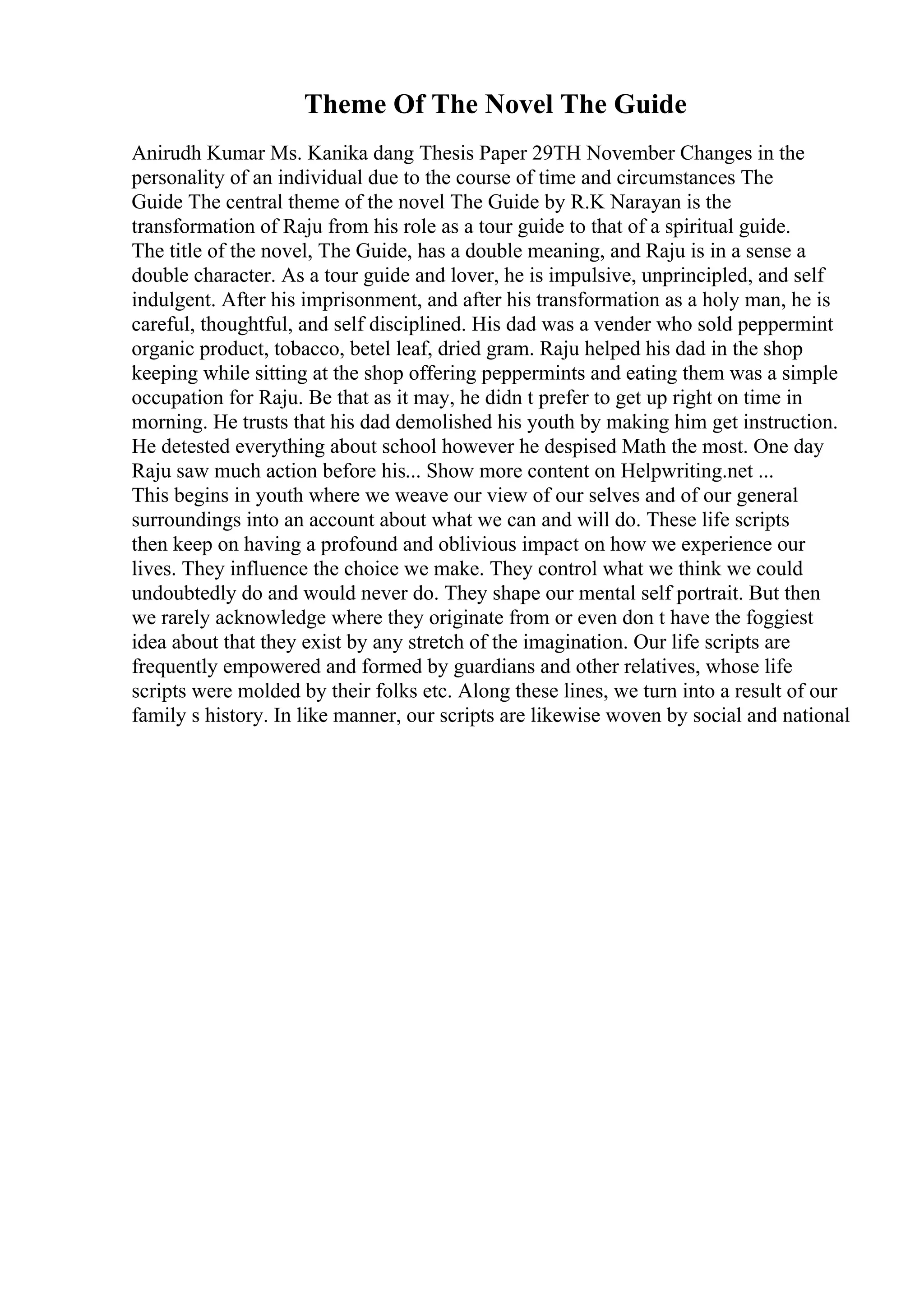 Theme Of The Novel The Guide
Anirudh Kumar Ms. Kanika dang Thesis Paper 29TH November Changes in the
personality of an individual due to the course of time and circumstances The
Guide The central theme of the novel The Guide by R.K Narayan is the
transformation of Raju from his role as a tour guide to that of a spiritual guide.
The title of the novel, The Guide, has a double meaning, and Raju is in a sense a
double character. As a tour guide and lover, he is impulsive, unprincipled, and self
indulgent. After his imprisonment, and after his transformation as a holy man, he is
careful, thoughtful, and self disciplined. His dad was a vender who sold peppermint
organic product, tobacco, betel leaf, dried gram. Raju helped his dad in the shop
keeping while sitting at the shop offering peppermints and eating them was a simple
occupation for Raju. Be that as it may, he didn t prefer to get up right on time in
morning. He trusts that his dad demolished his youth by making him get instruction.
He detested everything about school however he despised Math the most. One day
Raju saw much action before his... Show more content on Helpwriting.net ...
This begins in youth where we weave our view of our selves and of our general
surroundings into an account about what we can and will do. These life scripts
then keep on having a profound and oblivious impact on how we experience our
lives. They influence the choice we make. They control what we think we could
undoubtedly do and would never do. They shape our mental self portrait. But then
we rarely acknowledge where they originate from or even don t have the foggiest
idea about that they exist by any stretch of the imagination. Our life scripts are
frequently empowered and formed by guardians and other relatives, whose life
scripts were molded by their folks etc. Along these lines, we turn into a result of our
family s history. In like manner, our scripts are likewise woven by social and national
 